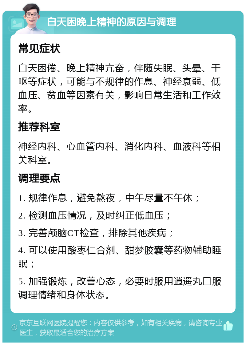 白天困晚上精神的原因与调理 常见症状 白天困倦、晚上精神亢奋，伴随失眠、头晕、干呕等症状，可能与不规律的作息、神经衰弱、低血压、贫血等因素有关，影响日常生活和工作效率。 推荐科室 神经内科、心血管内科、消化内科、血液科等相关科室。 调理要点 1. 规律作息，避免熬夜，中午尽量不午休； 2. 检测血压情况，及时纠正低血压； 3. 完善颅脑CT检查，排除其他疾病； 4. 可以使用酸枣仁合剂、甜梦胶囊等药物辅助睡眠； 5. 加强锻炼，改善心态，必要时服用逍遥丸口服调理情绪和身体状态。