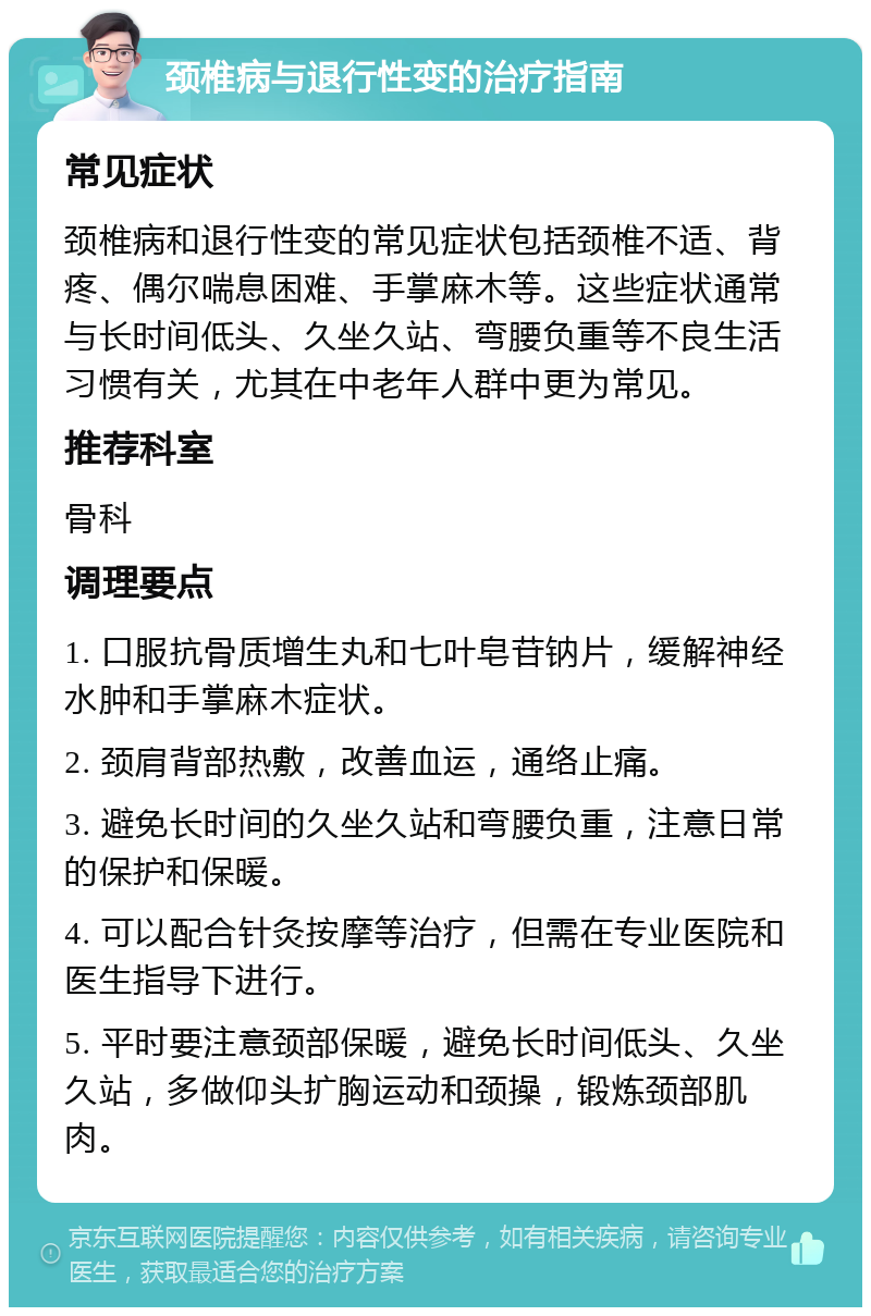 颈椎病与退行性变的治疗指南 常见症状 颈椎病和退行性变的常见症状包括颈椎不适、背疼、偶尔喘息困难、手掌麻木等。这些症状通常与长时间低头、久坐久站、弯腰负重等不良生活习惯有关，尤其在中老年人群中更为常见。 推荐科室 骨科 调理要点 1. 口服抗骨质增生丸和七叶皂苷钠片，缓解神经水肿和手掌麻木症状。 2. 颈肩背部热敷，改善血运，通络止痛。 3. 避免长时间的久坐久站和弯腰负重，注意日常的保护和保暖。 4. 可以配合针灸按摩等治疗，但需在专业医院和医生指导下进行。 5. 平时要注意颈部保暖，避免长时间低头、久坐久站，多做仰头扩胸运动和颈操，锻炼颈部肌肉。