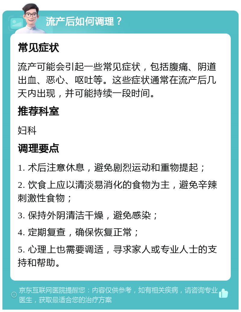 流产后如何调理？ 常见症状 流产可能会引起一些常见症状，包括腹痛、阴道出血、恶心、呕吐等。这些症状通常在流产后几天内出现，并可能持续一段时间。 推荐科室 妇科 调理要点 1. 术后注意休息，避免剧烈运动和重物提起； 2. 饮食上应以清淡易消化的食物为主，避免辛辣刺激性食物； 3. 保持外阴清洁干燥，避免感染； 4. 定期复查，确保恢复正常； 5. 心理上也需要调适，寻求家人或专业人士的支持和帮助。