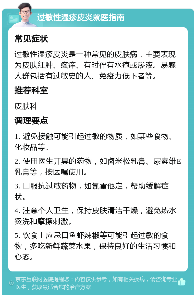 过敏性湿疹皮炎就医指南 常见症状 过敏性湿疹皮炎是一种常见的皮肤病，主要表现为皮肤红肿、瘙痒、有时伴有水疱或渗液。易感人群包括有过敏史的人、免疫力低下者等。 推荐科室 皮肤科 调理要点 1. 避免接触可能引起过敏的物质，如某些食物、化妆品等。 2. 使用医生开具的药物，如卤米松乳膏、尿素维E乳膏等，按医嘱使用。 3. 口服抗过敏药物，如氯雷他定，帮助缓解症状。 4. 注意个人卫生，保持皮肤清洁干燥，避免热水烫洗和摩擦刺激。 5. 饮食上应忌口鱼虾辣椒等可能引起过敏的食物，多吃新鲜蔬菜水果，保持良好的生活习惯和心态。