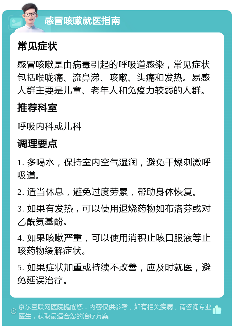 感冒咳嗽就医指南 常见症状 感冒咳嗽是由病毒引起的呼吸道感染，常见症状包括喉咙痛、流鼻涕、咳嗽、头痛和发热。易感人群主要是儿童、老年人和免疫力较弱的人群。 推荐科室 呼吸内科或儿科 调理要点 1. 多喝水，保持室内空气湿润，避免干燥刺激呼吸道。 2. 适当休息，避免过度劳累，帮助身体恢复。 3. 如果有发热，可以使用退烧药物如布洛芬或对乙酰氨基酚。 4. 如果咳嗽严重，可以使用消积止咳口服液等止咳药物缓解症状。 5. 如果症状加重或持续不改善，应及时就医，避免延误治疗。