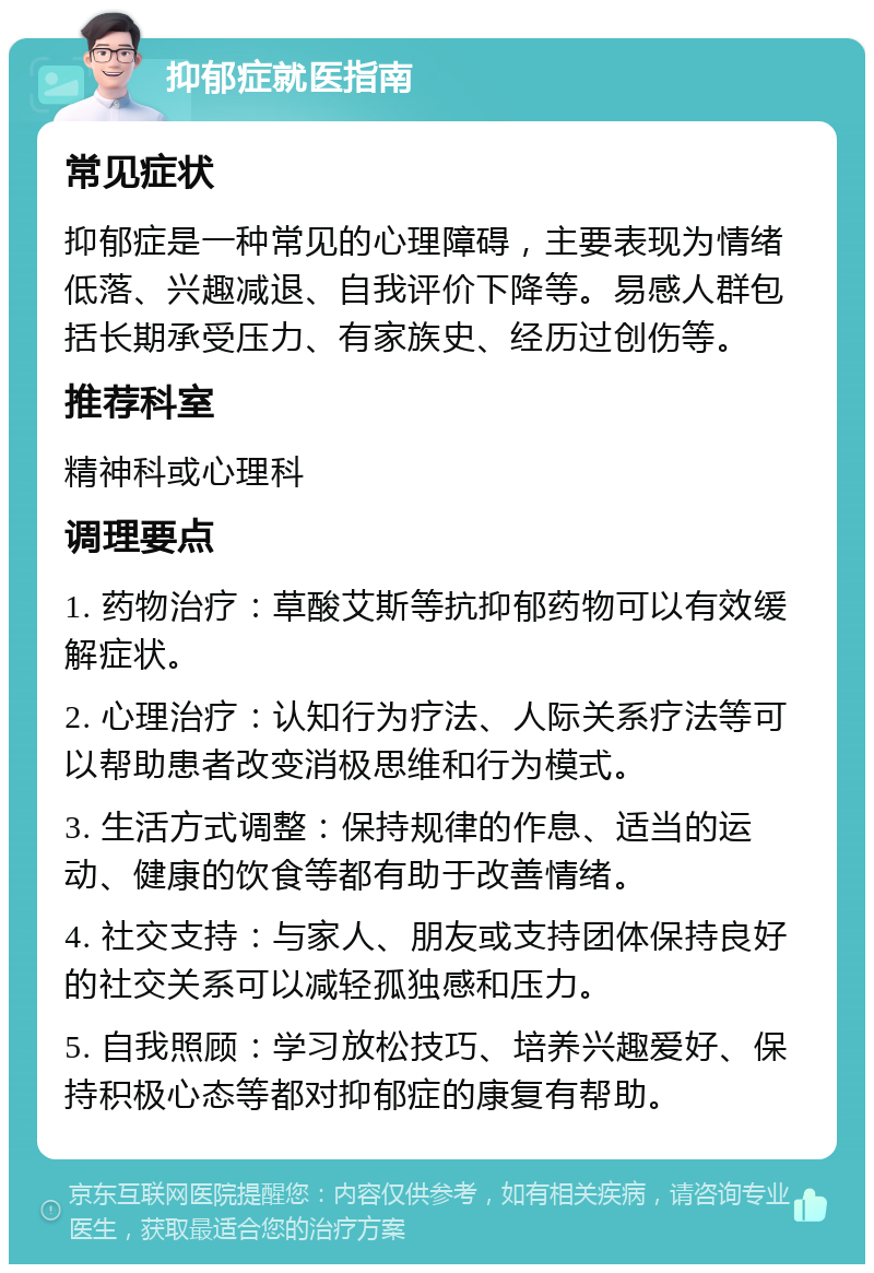 抑郁症就医指南 常见症状 抑郁症是一种常见的心理障碍，主要表现为情绪低落、兴趣减退、自我评价下降等。易感人群包括长期承受压力、有家族史、经历过创伤等。 推荐科室 精神科或心理科 调理要点 1. 药物治疗：草酸艾斯等抗抑郁药物可以有效缓解症状。 2. 心理治疗：认知行为疗法、人际关系疗法等可以帮助患者改变消极思维和行为模式。 3. 生活方式调整：保持规律的作息、适当的运动、健康的饮食等都有助于改善情绪。 4. 社交支持：与家人、朋友或支持团体保持良好的社交关系可以减轻孤独感和压力。 5. 自我照顾：学习放松技巧、培养兴趣爱好、保持积极心态等都对抑郁症的康复有帮助。