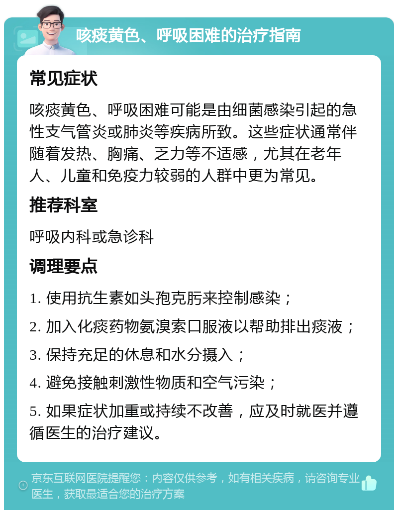 咳痰黄色、呼吸困难的治疗指南 常见症状 咳痰黄色、呼吸困难可能是由细菌感染引起的急性支气管炎或肺炎等疾病所致。这些症状通常伴随着发热、胸痛、乏力等不适感，尤其在老年人、儿童和免疫力较弱的人群中更为常见。 推荐科室 呼吸内科或急诊科 调理要点 1. 使用抗生素如头孢克肟来控制感染； 2. 加入化痰药物氨溴索口服液以帮助排出痰液； 3. 保持充足的休息和水分摄入； 4. 避免接触刺激性物质和空气污染； 5. 如果症状加重或持续不改善，应及时就医并遵循医生的治疗建议。