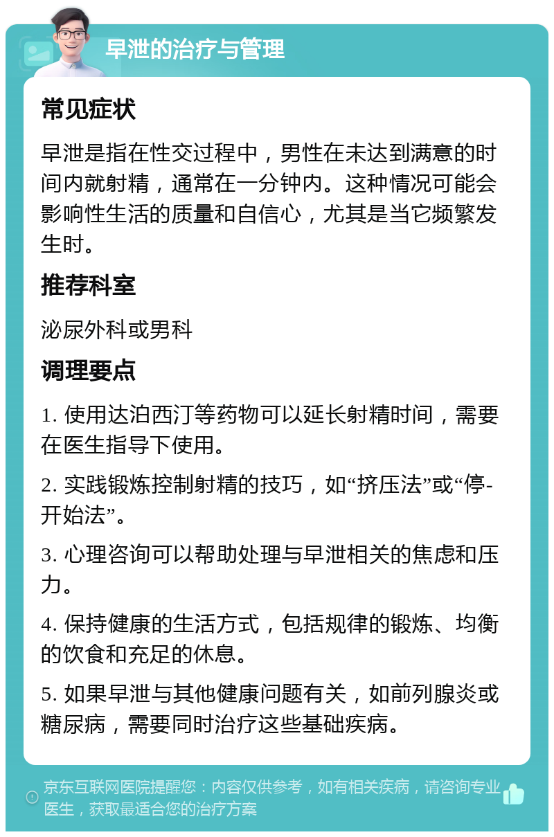 早泄的治疗与管理 常见症状 早泄是指在性交过程中，男性在未达到满意的时间内就射精，通常在一分钟内。这种情况可能会影响性生活的质量和自信心，尤其是当它频繁发生时。 推荐科室 泌尿外科或男科 调理要点 1. 使用达泊西汀等药物可以延长射精时间，需要在医生指导下使用。 2. 实践锻炼控制射精的技巧，如“挤压法”或“停-开始法”。 3. 心理咨询可以帮助处理与早泄相关的焦虑和压力。 4. 保持健康的生活方式，包括规律的锻炼、均衡的饮食和充足的休息。 5. 如果早泄与其他健康问题有关，如前列腺炎或糖尿病，需要同时治疗这些基础疾病。