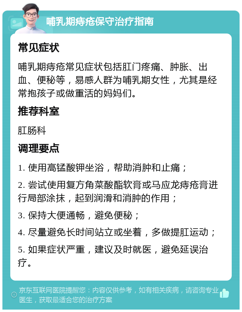 哺乳期痔疮保守治疗指南 常见症状 哺乳期痔疮常见症状包括肛门疼痛、肿胀、出血、便秘等，易感人群为哺乳期女性，尤其是经常抱孩子或做重活的妈妈们。 推荐科室 肛肠科 调理要点 1. 使用高锰酸钾坐浴，帮助消肿和止痛； 2. 尝试使用复方角菜酸酯软膏或马应龙痔疮膏进行局部涂抹，起到润滑和消肿的作用； 3. 保持大便通畅，避免便秘； 4. 尽量避免长时间站立或坐着，多做提肛运动； 5. 如果症状严重，建议及时就医，避免延误治疗。