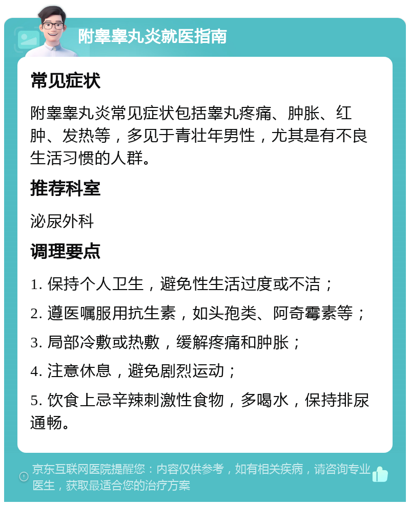 附睾睾丸炎就医指南 常见症状 附睾睾丸炎常见症状包括睾丸疼痛、肿胀、红肿、发热等，多见于青壮年男性，尤其是有不良生活习惯的人群。 推荐科室 泌尿外科 调理要点 1. 保持个人卫生，避免性生活过度或不洁； 2. 遵医嘱服用抗生素，如头孢类、阿奇霉素等； 3. 局部冷敷或热敷，缓解疼痛和肿胀； 4. 注意休息，避免剧烈运动； 5. 饮食上忌辛辣刺激性食物，多喝水，保持排尿通畅。