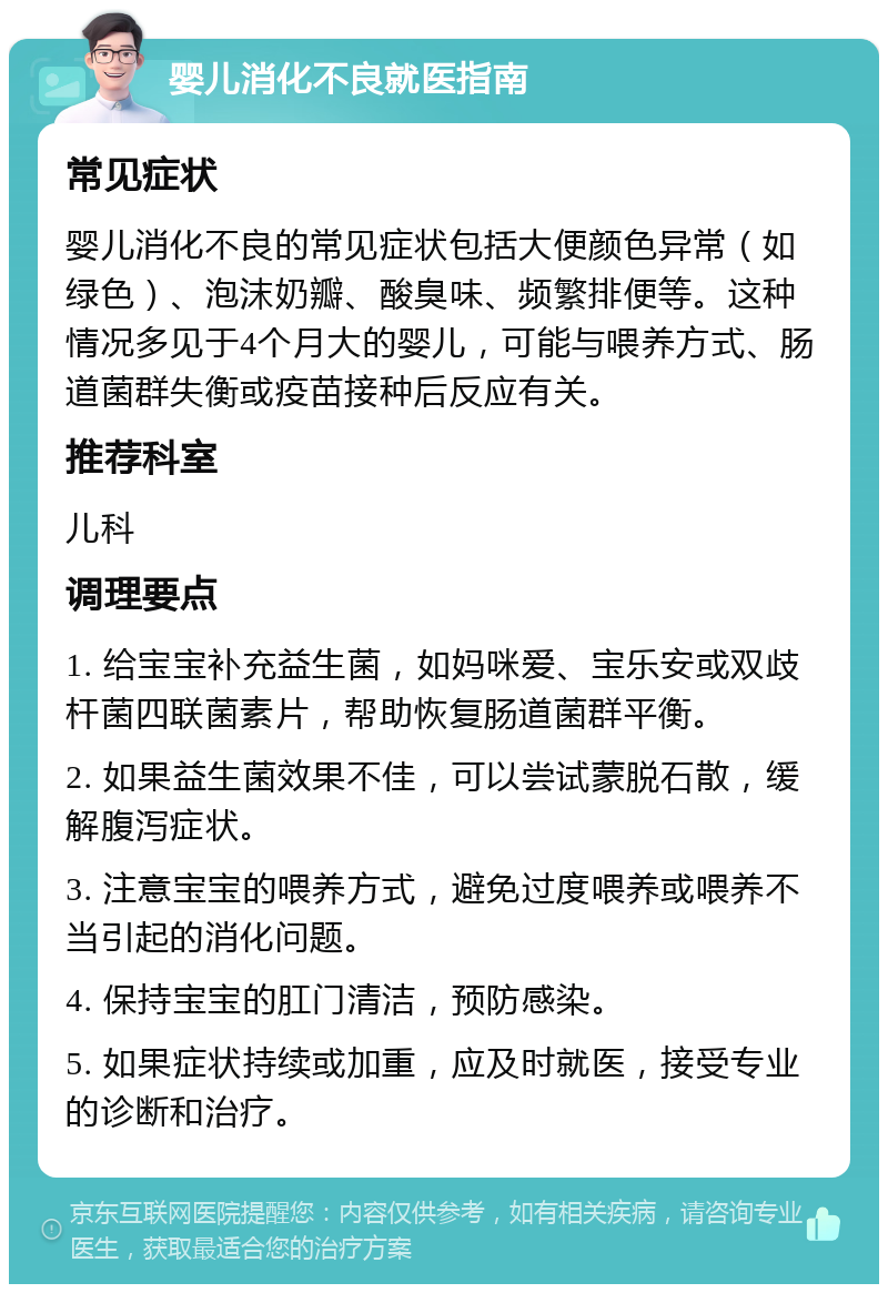 婴儿消化不良就医指南 常见症状 婴儿消化不良的常见症状包括大便颜色异常（如绿色）、泡沫奶瓣、酸臭味、频繁排便等。这种情况多见于4个月大的婴儿，可能与喂养方式、肠道菌群失衡或疫苗接种后反应有关。 推荐科室 儿科 调理要点 1. 给宝宝补充益生菌，如妈咪爱、宝乐安或双歧杆菌四联菌素片，帮助恢复肠道菌群平衡。 2. 如果益生菌效果不佳，可以尝试蒙脱石散，缓解腹泻症状。 3. 注意宝宝的喂养方式，避免过度喂养或喂养不当引起的消化问题。 4. 保持宝宝的肛门清洁，预防感染。 5. 如果症状持续或加重，应及时就医，接受专业的诊断和治疗。