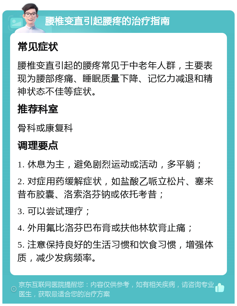 腰椎变直引起腰疼的治疗指南 常见症状 腰椎变直引起的腰疼常见于中老年人群，主要表现为腰部疼痛、睡眠质量下降、记忆力减退和精神状态不佳等症状。 推荐科室 骨科或康复科 调理要点 1. 休息为主，避免剧烈运动或活动，多平躺； 2. 对症用药缓解症状，如盐酸乙哌立松片、塞来昔布胶囊、洛索洛芬钠或依托考昔； 3. 可以尝试理疗； 4. 外用氟比洛芬巴布膏或扶他林软膏止痛； 5. 注意保持良好的生活习惯和饮食习惯，增强体质，减少发病频率。