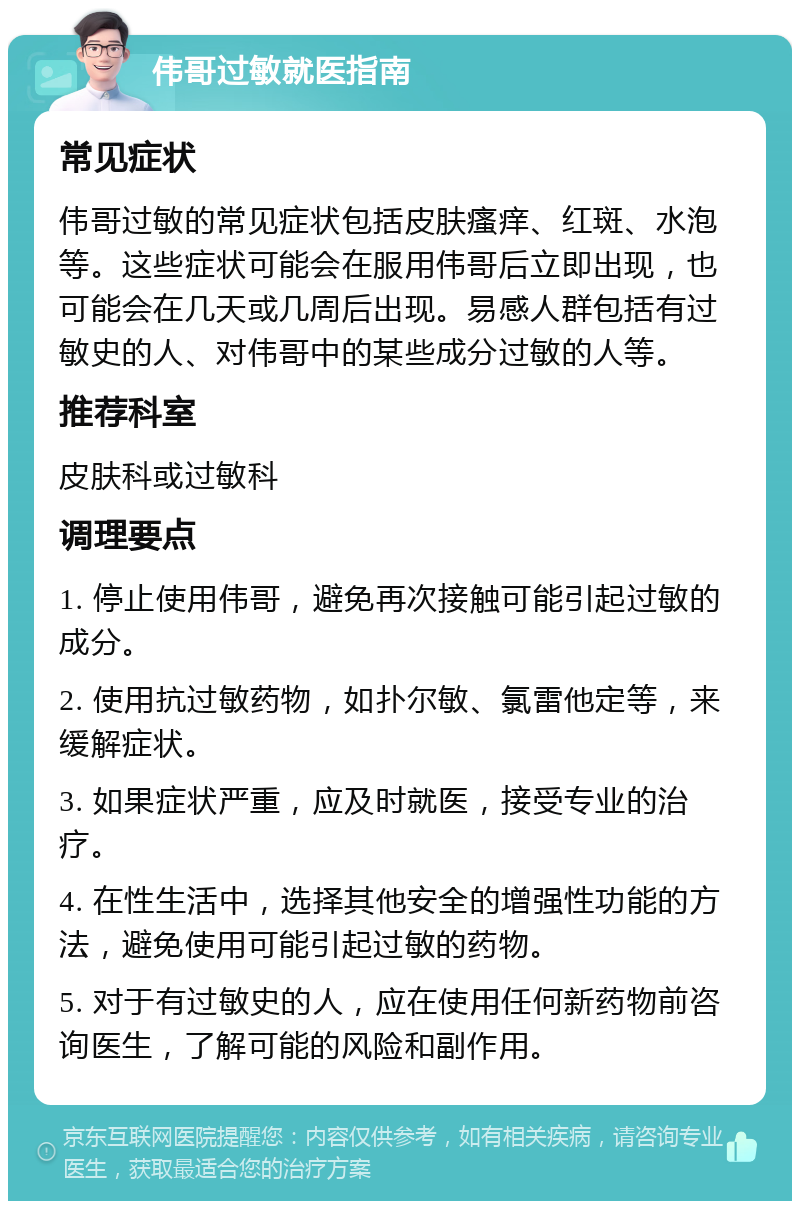 伟哥过敏就医指南 常见症状 伟哥过敏的常见症状包括皮肤瘙痒、红斑、水泡等。这些症状可能会在服用伟哥后立即出现，也可能会在几天或几周后出现。易感人群包括有过敏史的人、对伟哥中的某些成分过敏的人等。 推荐科室 皮肤科或过敏科 调理要点 1. 停止使用伟哥，避免再次接触可能引起过敏的成分。 2. 使用抗过敏药物，如扑尔敏、氯雷他定等，来缓解症状。 3. 如果症状严重，应及时就医，接受专业的治疗。 4. 在性生活中，选择其他安全的增强性功能的方法，避免使用可能引起过敏的药物。 5. 对于有过敏史的人，应在使用任何新药物前咨询医生，了解可能的风险和副作用。