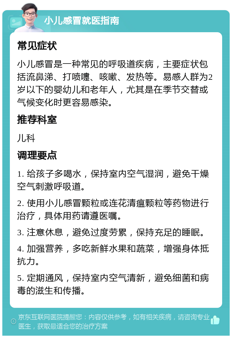 小儿感冒就医指南 常见症状 小儿感冒是一种常见的呼吸道疾病，主要症状包括流鼻涕、打喷嚏、咳嗽、发热等。易感人群为2岁以下的婴幼儿和老年人，尤其是在季节交替或气候变化时更容易感染。 推荐科室 儿科 调理要点 1. 给孩子多喝水，保持室内空气湿润，避免干燥空气刺激呼吸道。 2. 使用小儿感冒颗粒或连花清瘟颗粒等药物进行治疗，具体用药请遵医嘱。 3. 注意休息，避免过度劳累，保持充足的睡眠。 4. 加强营养，多吃新鲜水果和蔬菜，增强身体抵抗力。 5. 定期通风，保持室内空气清新，避免细菌和病毒的滋生和传播。