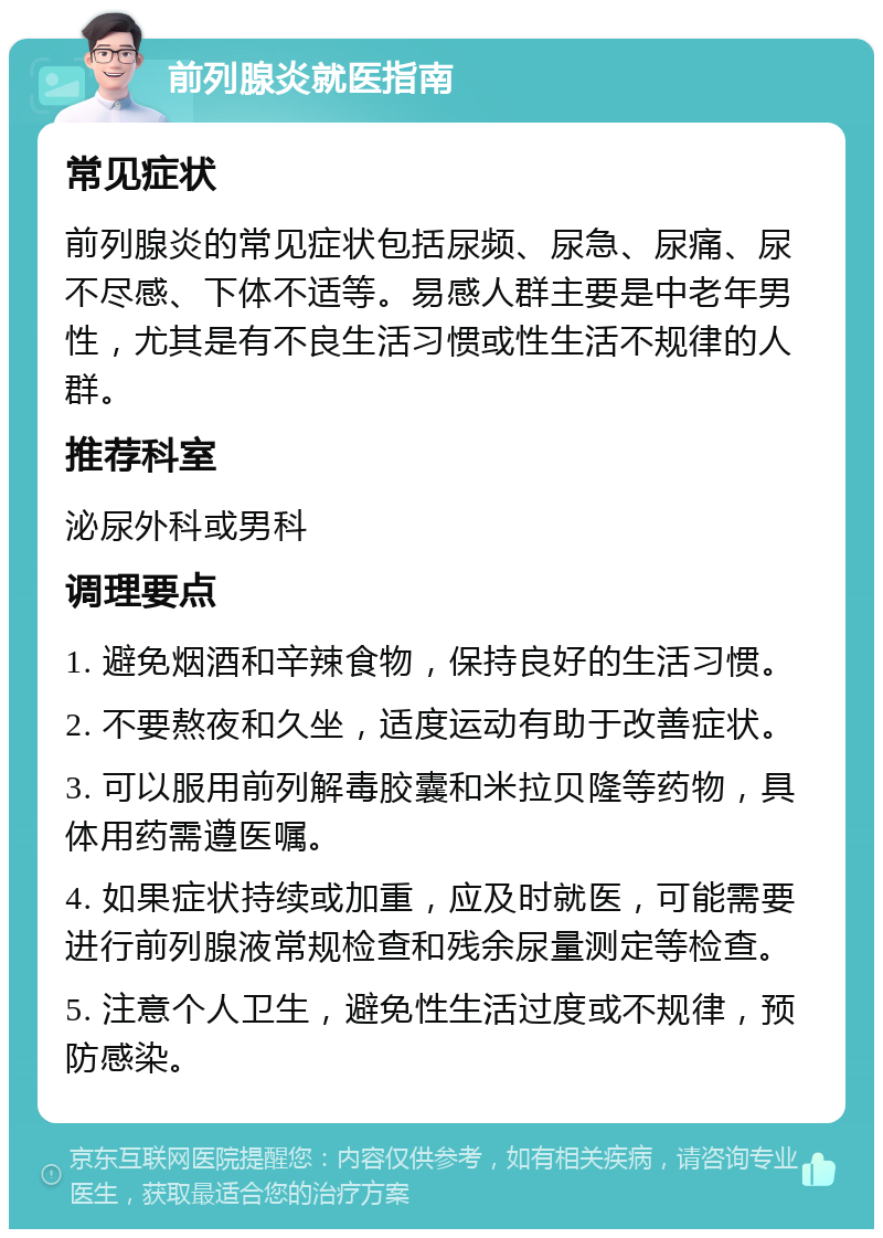 前列腺炎就医指南 常见症状 前列腺炎的常见症状包括尿频、尿急、尿痛、尿不尽感、下体不适等。易感人群主要是中老年男性，尤其是有不良生活习惯或性生活不规律的人群。 推荐科室 泌尿外科或男科 调理要点 1. 避免烟酒和辛辣食物，保持良好的生活习惯。 2. 不要熬夜和久坐，适度运动有助于改善症状。 3. 可以服用前列解毒胶囊和米拉贝隆等药物，具体用药需遵医嘱。 4. 如果症状持续或加重，应及时就医，可能需要进行前列腺液常规检查和残余尿量测定等检查。 5. 注意个人卫生，避免性生活过度或不规律，预防感染。