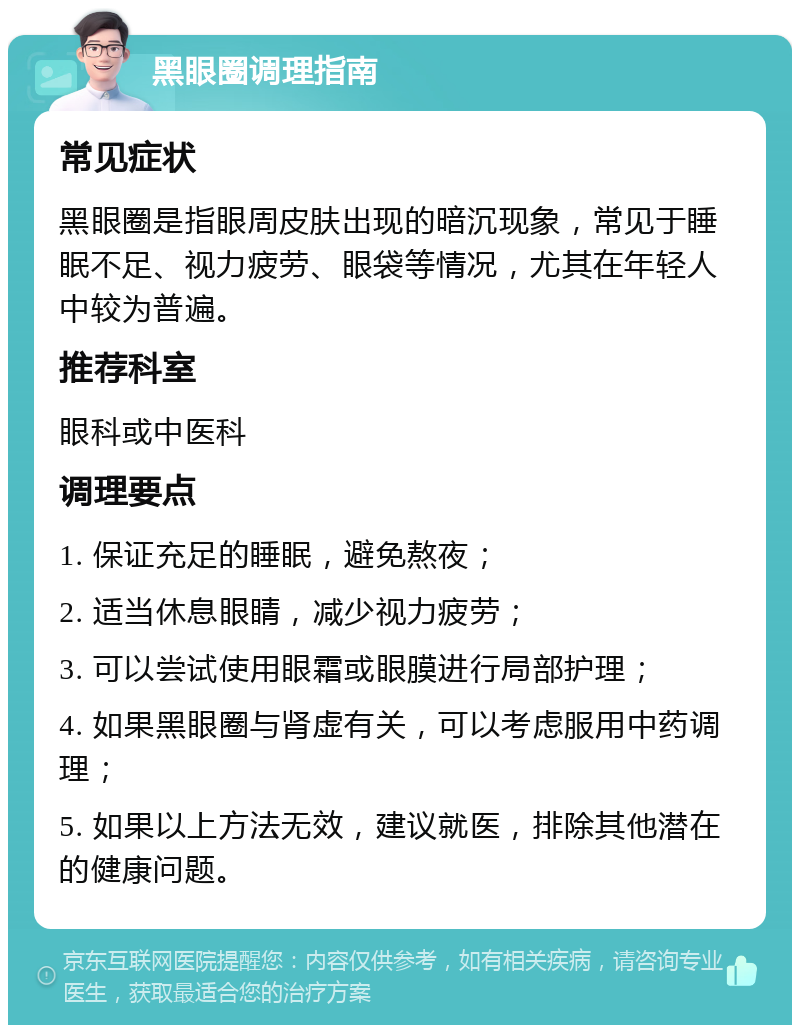 黑眼圈调理指南 常见症状 黑眼圈是指眼周皮肤出现的暗沉现象，常见于睡眠不足、视力疲劳、眼袋等情况，尤其在年轻人中较为普遍。 推荐科室 眼科或中医科 调理要点 1. 保证充足的睡眠，避免熬夜； 2. 适当休息眼睛，减少视力疲劳； 3. 可以尝试使用眼霜或眼膜进行局部护理； 4. 如果黑眼圈与肾虚有关，可以考虑服用中药调理； 5. 如果以上方法无效，建议就医，排除其他潜在的健康问题。