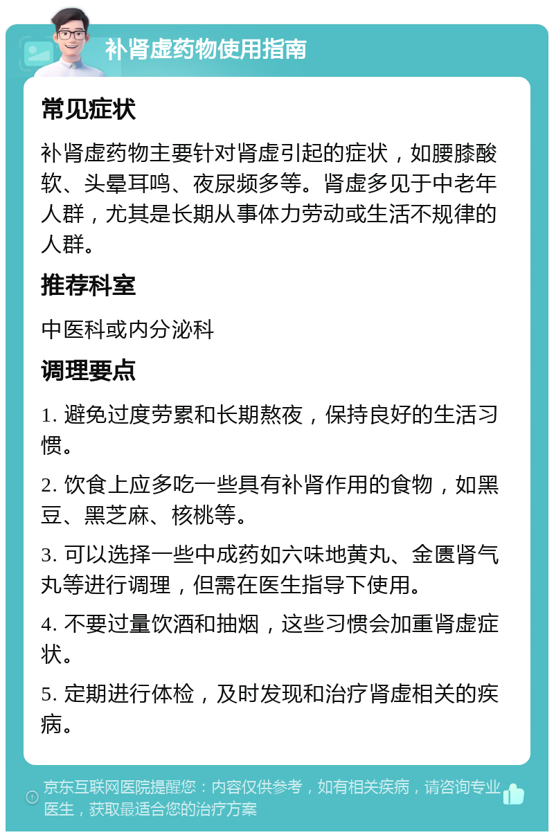 补肾虚药物使用指南 常见症状 补肾虚药物主要针对肾虚引起的症状，如腰膝酸软、头晕耳鸣、夜尿频多等。肾虚多见于中老年人群，尤其是长期从事体力劳动或生活不规律的人群。 推荐科室 中医科或内分泌科 调理要点 1. 避免过度劳累和长期熬夜，保持良好的生活习惯。 2. 饮食上应多吃一些具有补肾作用的食物，如黑豆、黑芝麻、核桃等。 3. 可以选择一些中成药如六味地黄丸、金匮肾气丸等进行调理，但需在医生指导下使用。 4. 不要过量饮酒和抽烟，这些习惯会加重肾虚症状。 5. 定期进行体检，及时发现和治疗肾虚相关的疾病。