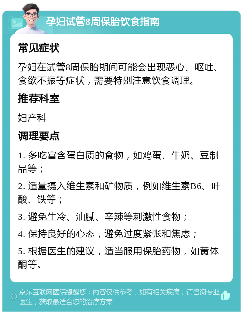 孕妇试管8周保胎饮食指南 常见症状 孕妇在试管8周保胎期间可能会出现恶心、呕吐、食欲不振等症状，需要特别注意饮食调理。 推荐科室 妇产科 调理要点 1. 多吃富含蛋白质的食物，如鸡蛋、牛奶、豆制品等； 2. 适量摄入维生素和矿物质，例如维生素B6、叶酸、铁等； 3. 避免生冷、油腻、辛辣等刺激性食物； 4. 保持良好的心态，避免过度紧张和焦虑； 5. 根据医生的建议，适当服用保胎药物，如黄体酮等。