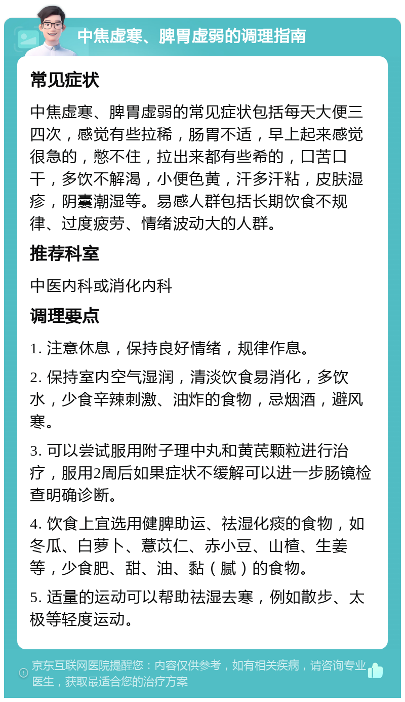 中焦虚寒、脾胃虚弱的调理指南 常见症状 中焦虚寒、脾胃虚弱的常见症状包括每天大便三四次，感觉有些拉稀，肠胃不适，早上起来感觉很急的，憋不住，拉出来都有些希的，口苦口干，多饮不解渴，小便色黄，汗多汗粘，皮肤湿疹，阴囊潮湿等。易感人群包括长期饮食不规律、过度疲劳、情绪波动大的人群。 推荐科室 中医内科或消化内科 调理要点 1. 注意休息，保持良好情绪，规律作息。 2. 保持室内空气湿润，清淡饮食易消化，多饮水，少食辛辣刺激、油炸的食物，忌烟酒，避风寒。 3. 可以尝试服用附子理中丸和黄芪颗粒进行治疗，服用2周后如果症状不缓解可以进一步肠镜检查明确诊断。 4. 饮食上宜选用健脾助运、祛湿化痰的食物，如冬瓜、白萝卜、薏苡仁、赤小豆、山楂、生姜等，少食肥、甜、油、黏（腻）的食物。 5. 适量的运动可以帮助祛湿去寒，例如散步、太极等轻度运动。