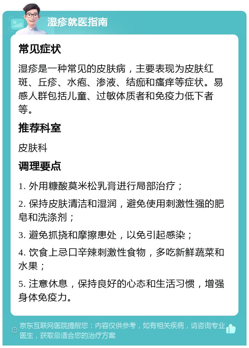 湿疹就医指南 常见症状 湿疹是一种常见的皮肤病，主要表现为皮肤红斑、丘疹、水疱、渗液、结痂和瘙痒等症状。易感人群包括儿童、过敏体质者和免疫力低下者等。 推荐科室 皮肤科 调理要点 1. 外用糠酸莫米松乳膏进行局部治疗； 2. 保持皮肤清洁和湿润，避免使用刺激性强的肥皂和洗涤剂； 3. 避免抓挠和摩擦患处，以免引起感染； 4. 饮食上忌口辛辣刺激性食物，多吃新鲜蔬菜和水果； 5. 注意休息，保持良好的心态和生活习惯，增强身体免疫力。