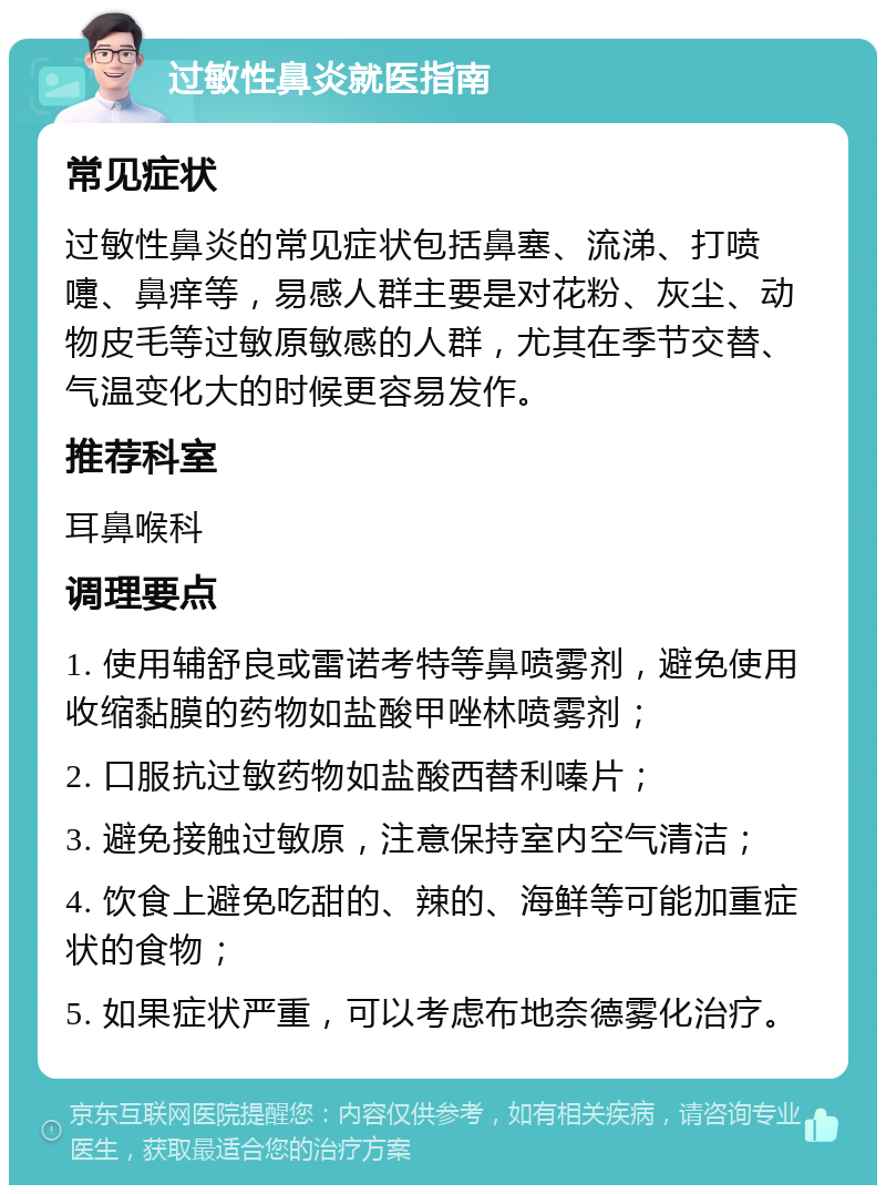 过敏性鼻炎就医指南 常见症状 过敏性鼻炎的常见症状包括鼻塞、流涕、打喷嚏、鼻痒等，易感人群主要是对花粉、灰尘、动物皮毛等过敏原敏感的人群，尤其在季节交替、气温变化大的时候更容易发作。 推荐科室 耳鼻喉科 调理要点 1. 使用辅舒良或雷诺考特等鼻喷雾剂，避免使用收缩黏膜的药物如盐酸甲唑林喷雾剂； 2. 口服抗过敏药物如盐酸西替利嗪片； 3. 避免接触过敏原，注意保持室内空气清洁； 4. 饮食上避免吃甜的、辣的、海鲜等可能加重症状的食物； 5. 如果症状严重，可以考虑布地奈德雾化治疗。