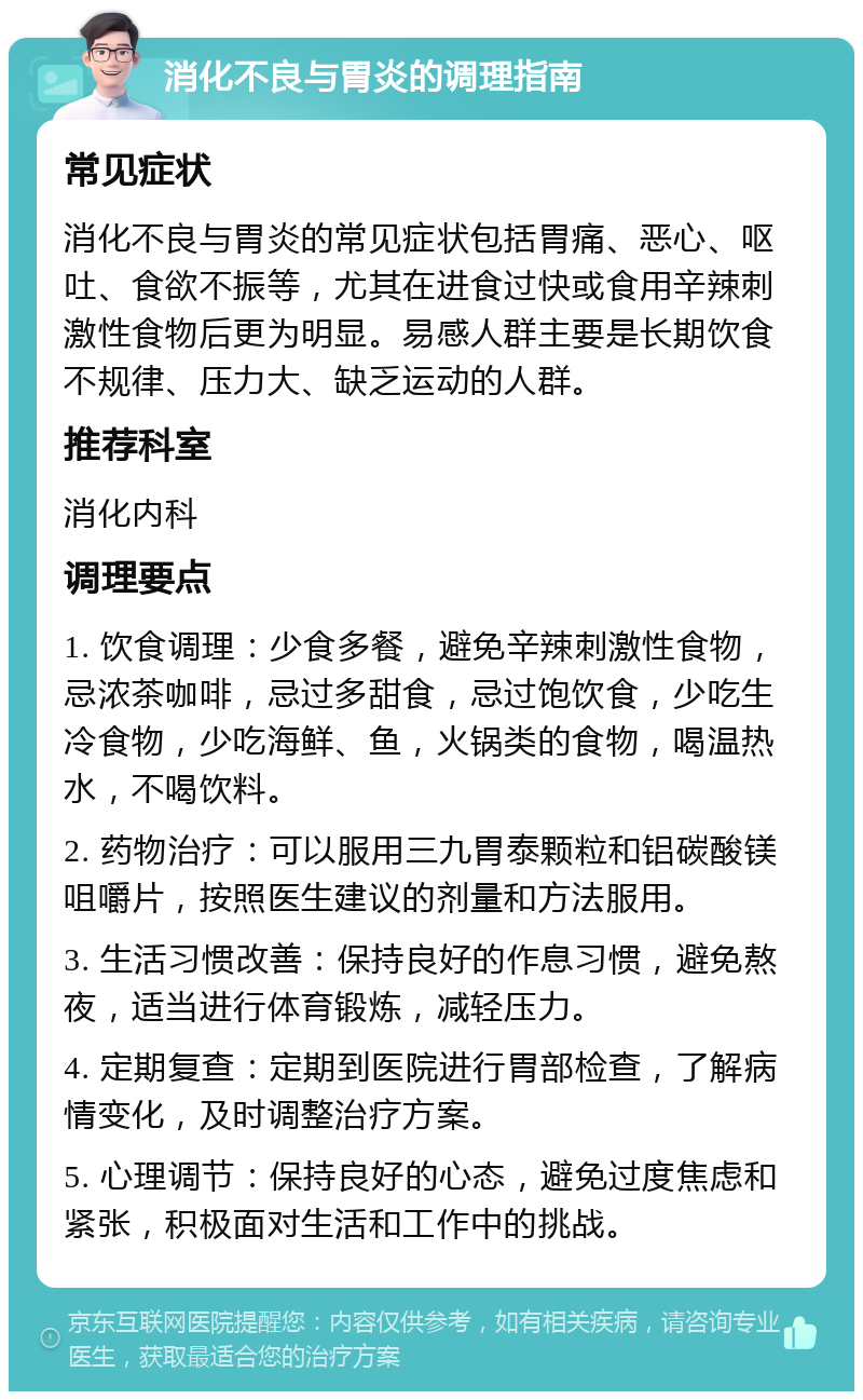 消化不良与胃炎的调理指南 常见症状 消化不良与胃炎的常见症状包括胃痛、恶心、呕吐、食欲不振等，尤其在进食过快或食用辛辣刺激性食物后更为明显。易感人群主要是长期饮食不规律、压力大、缺乏运动的人群。 推荐科室 消化内科 调理要点 1. 饮食调理：少食多餐，避免辛辣刺激性食物，忌浓茶咖啡，忌过多甜食，忌过饱饮食，少吃生冷食物，少吃海鲜、鱼，火锅类的食物，喝温热水，不喝饮料。 2. 药物治疗：可以服用三九胃泰颗粒和铝碳酸镁咀嚼片，按照医生建议的剂量和方法服用。 3. 生活习惯改善：保持良好的作息习惯，避免熬夜，适当进行体育锻炼，减轻压力。 4. 定期复查：定期到医院进行胃部检查，了解病情变化，及时调整治疗方案。 5. 心理调节：保持良好的心态，避免过度焦虑和紧张，积极面对生活和工作中的挑战。