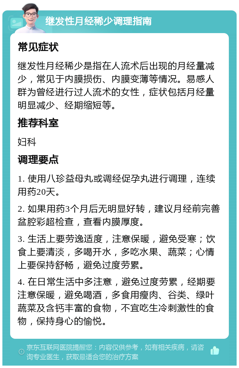 继发性月经稀少调理指南 常见症状 继发性月经稀少是指在人流术后出现的月经量减少，常见于内膜损伤、内膜变薄等情况。易感人群为曾经进行过人流术的女性，症状包括月经量明显减少、经期缩短等。 推荐科室 妇科 调理要点 1. 使用八珍益母丸或调经促孕丸进行调理，连续用药20天。 2. 如果用药3个月后无明显好转，建议月经前完善盆腔彩超检查，查看内膜厚度。 3. 生活上要劳逸适度，注意保暖，避免受寒；饮食上要清淡，多喝开水，多吃水果、蔬菜；心情上要保持舒畅，避免过度劳累。 4. 在日常生活中多注意，避免过度劳累，经期要注意保暖，避免喝酒，多食用瘦肉、谷类、绿叶蔬菜及含钙丰富的食物，不宜吃生冷刺激性的食物，保持身心的愉悦。