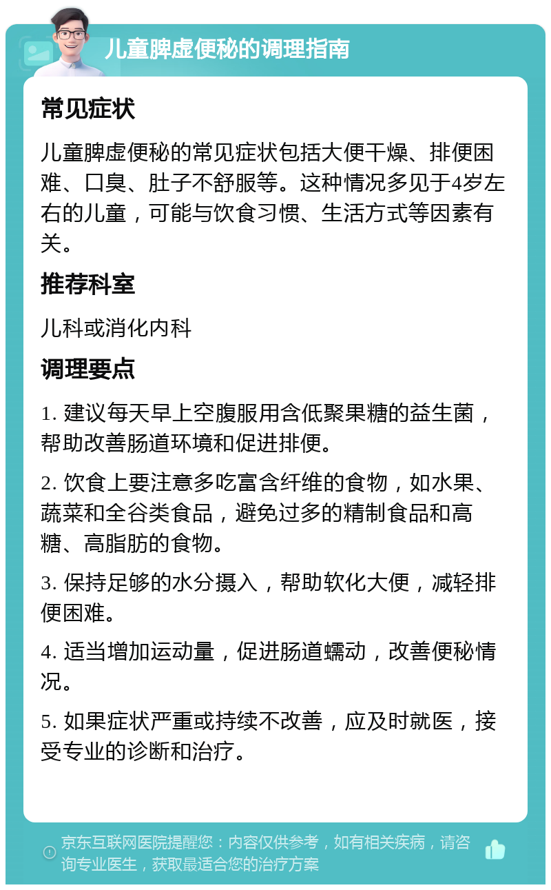 儿童脾虚便秘的调理指南 常见症状 儿童脾虚便秘的常见症状包括大便干燥、排便困难、口臭、肚子不舒服等。这种情况多见于4岁左右的儿童，可能与饮食习惯、生活方式等因素有关。 推荐科室 儿科或消化内科 调理要点 1. 建议每天早上空腹服用含低聚果糖的益生菌，帮助改善肠道环境和促进排便。 2. 饮食上要注意多吃富含纤维的食物，如水果、蔬菜和全谷类食品，避免过多的精制食品和高糖、高脂肪的食物。 3. 保持足够的水分摄入，帮助软化大便，减轻排便困难。 4. 适当增加运动量，促进肠道蠕动，改善便秘情况。 5. 如果症状严重或持续不改善，应及时就医，接受专业的诊断和治疗。