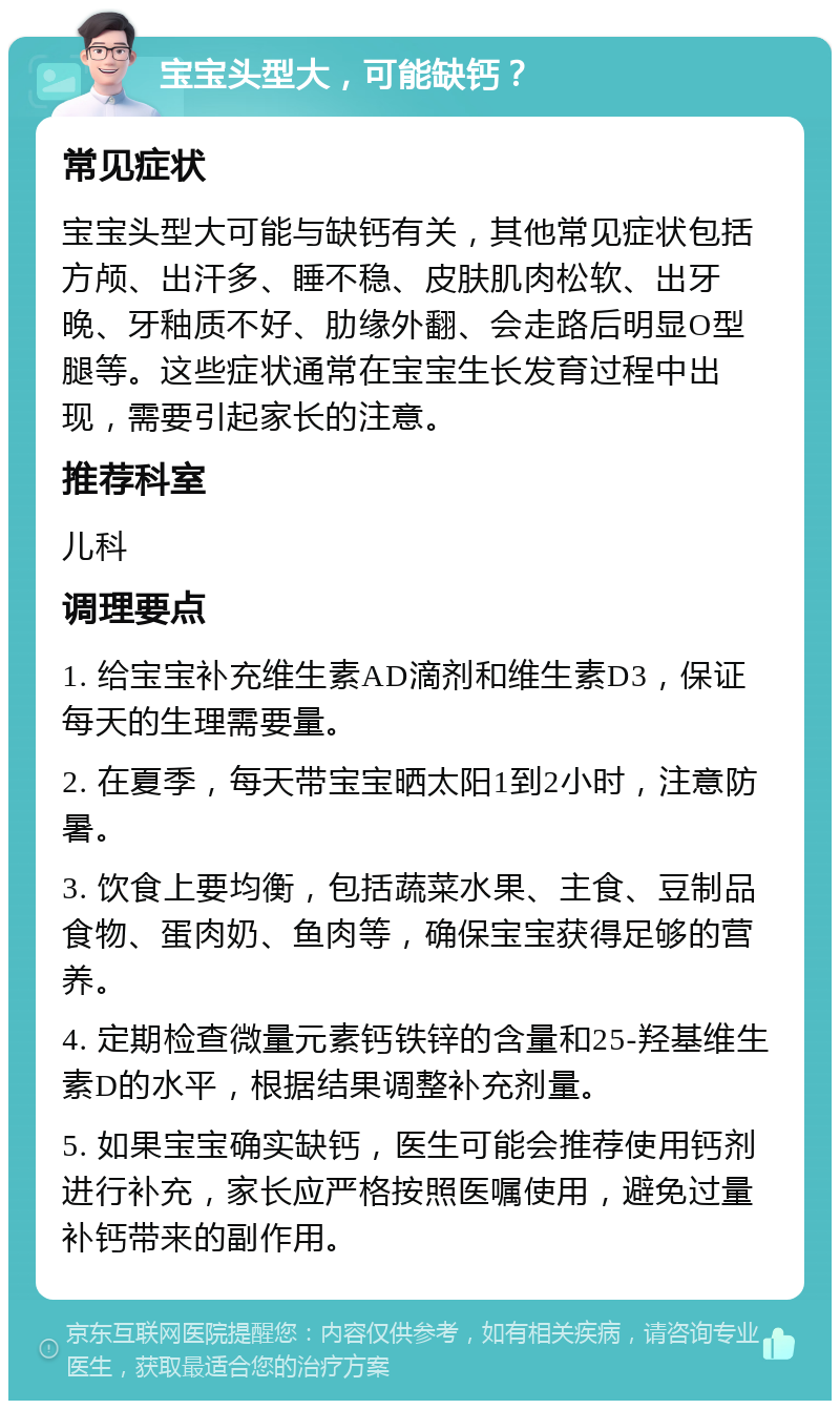 宝宝头型大，可能缺钙？ 常见症状 宝宝头型大可能与缺钙有关，其他常见症状包括方颅、出汗多、睡不稳、皮肤肌肉松软、出牙晚、牙釉质不好、肋缘外翻、会走路后明显O型腿等。这些症状通常在宝宝生长发育过程中出现，需要引起家长的注意。 推荐科室 儿科 调理要点 1. 给宝宝补充维生素AD滴剂和维生素D3，保证每天的生理需要量。 2. 在夏季，每天带宝宝晒太阳1到2小时，注意防暑。 3. 饮食上要均衡，包括蔬菜水果、主食、豆制品食物、蛋肉奶、鱼肉等，确保宝宝获得足够的营养。 4. 定期检查微量元素钙铁锌的含量和25-羟基维生素D的水平，根据结果调整补充剂量。 5. 如果宝宝确实缺钙，医生可能会推荐使用钙剂进行补充，家长应严格按照医嘱使用，避免过量补钙带来的副作用。