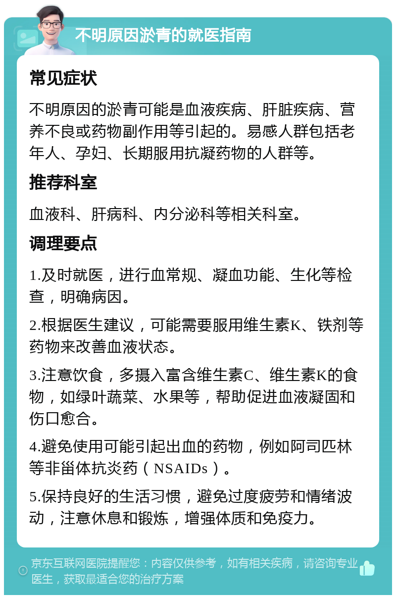 不明原因淤青的就医指南 常见症状 不明原因的淤青可能是血液疾病、肝脏疾病、营养不良或药物副作用等引起的。易感人群包括老年人、孕妇、长期服用抗凝药物的人群等。 推荐科室 血液科、肝病科、内分泌科等相关科室。 调理要点 1.及时就医，进行血常规、凝血功能、生化等检查，明确病因。 2.根据医生建议，可能需要服用维生素K、铁剂等药物来改善血液状态。 3.注意饮食，多摄入富含维生素C、维生素K的食物，如绿叶蔬菜、水果等，帮助促进血液凝固和伤口愈合。 4.避免使用可能引起出血的药物，例如阿司匹林等非甾体抗炎药（NSAIDs）。 5.保持良好的生活习惯，避免过度疲劳和情绪波动，注意休息和锻炼，增强体质和免疫力。