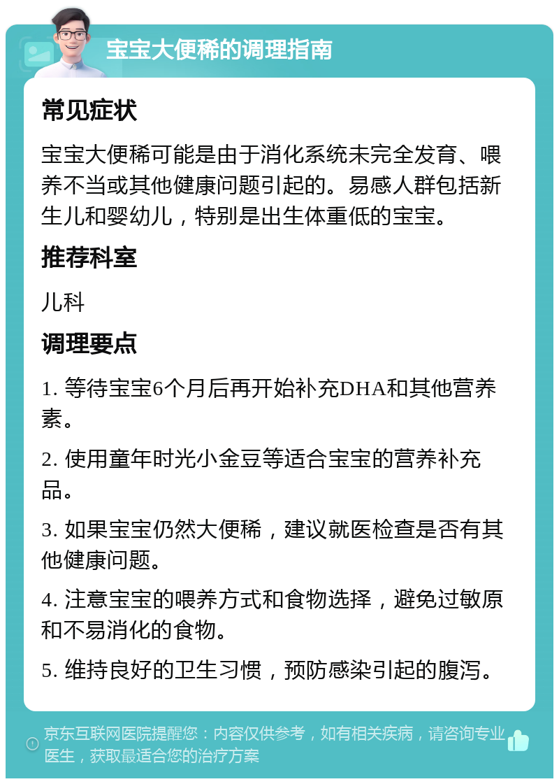 宝宝大便稀的调理指南 常见症状 宝宝大便稀可能是由于消化系统未完全发育、喂养不当或其他健康问题引起的。易感人群包括新生儿和婴幼儿，特别是出生体重低的宝宝。 推荐科室 儿科 调理要点 1. 等待宝宝6个月后再开始补充DHA和其他营养素。 2. 使用童年时光小金豆等适合宝宝的营养补充品。 3. 如果宝宝仍然大便稀，建议就医检查是否有其他健康问题。 4. 注意宝宝的喂养方式和食物选择，避免过敏原和不易消化的食物。 5. 维持良好的卫生习惯，预防感染引起的腹泻。