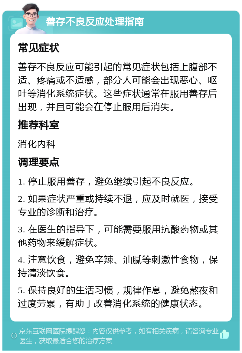 善存不良反应处理指南 常见症状 善存不良反应可能引起的常见症状包括上腹部不适、疼痛或不适感，部分人可能会出现恶心、呕吐等消化系统症状。这些症状通常在服用善存后出现，并且可能会在停止服用后消失。 推荐科室 消化内科 调理要点 1. 停止服用善存，避免继续引起不良反应。 2. 如果症状严重或持续不退，应及时就医，接受专业的诊断和治疗。 3. 在医生的指导下，可能需要服用抗酸药物或其他药物来缓解症状。 4. 注意饮食，避免辛辣、油腻等刺激性食物，保持清淡饮食。 5. 保持良好的生活习惯，规律作息，避免熬夜和过度劳累，有助于改善消化系统的健康状态。