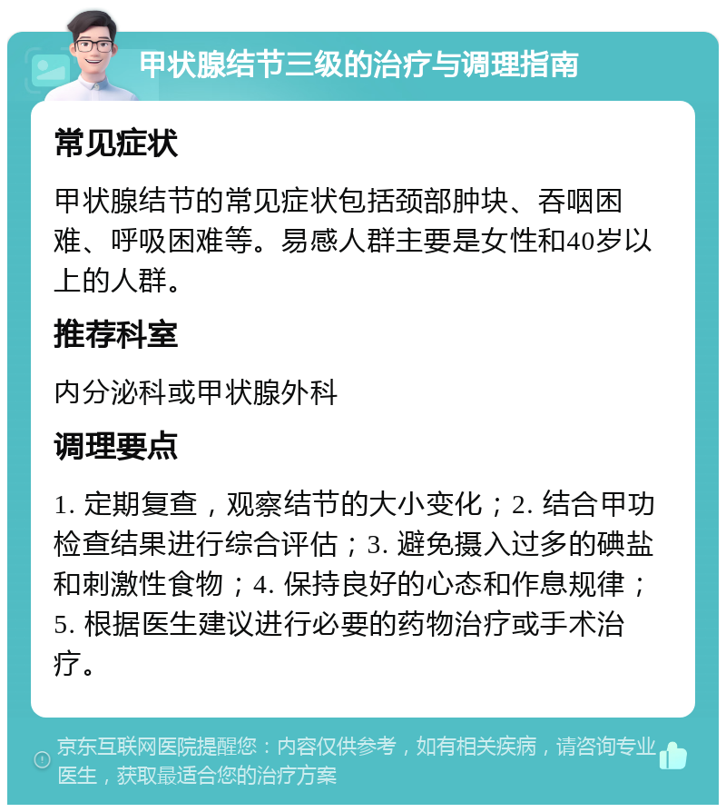 甲状腺结节三级的治疗与调理指南 常见症状 甲状腺结节的常见症状包括颈部肿块、吞咽困难、呼吸困难等。易感人群主要是女性和40岁以上的人群。 推荐科室 内分泌科或甲状腺外科 调理要点 1. 定期复查，观察结节的大小变化；2. 结合甲功检查结果进行综合评估；3. 避免摄入过多的碘盐和刺激性食物；4. 保持良好的心态和作息规律；5. 根据医生建议进行必要的药物治疗或手术治疗。