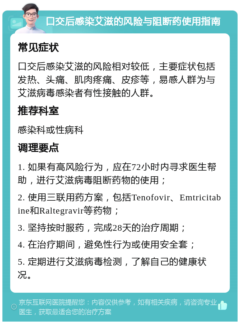 口交后感染艾滋的风险与阻断药使用指南 常见症状 口交后感染艾滋的风险相对较低，主要症状包括发热、头痛、肌肉疼痛、皮疹等，易感人群为与艾滋病毒感染者有性接触的人群。 推荐科室 感染科或性病科 调理要点 1. 如果有高风险行为，应在72小时内寻求医生帮助，进行艾滋病毒阻断药物的使用； 2. 使用三联用药方案，包括Tenofovir、Emtricitabine和Raltegravir等药物； 3. 坚持按时服药，完成28天的治疗周期； 4. 在治疗期间，避免性行为或使用安全套； 5. 定期进行艾滋病毒检测，了解自己的健康状况。