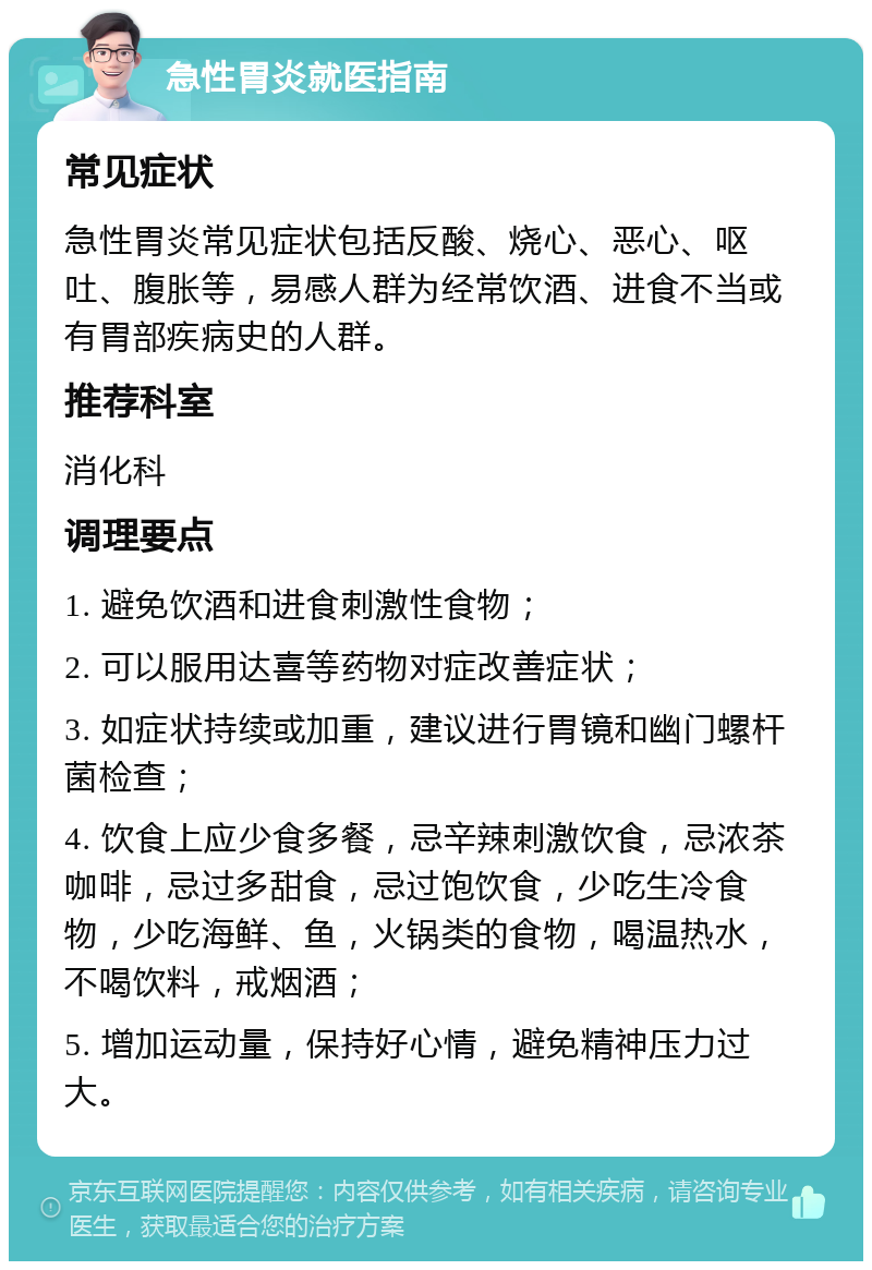 急性胃炎就医指南 常见症状 急性胃炎常见症状包括反酸、烧心、恶心、呕吐、腹胀等，易感人群为经常饮酒、进食不当或有胃部疾病史的人群。 推荐科室 消化科 调理要点 1. 避免饮酒和进食刺激性食物； 2. 可以服用达喜等药物对症改善症状； 3. 如症状持续或加重，建议进行胃镜和幽门螺杆菌检查； 4. 饮食上应少食多餐，忌辛辣刺激饮食，忌浓茶咖啡，忌过多甜食，忌过饱饮食，少吃生冷食物，少吃海鲜、鱼，火锅类的食物，喝温热水，不喝饮料，戒烟酒； 5. 增加运动量，保持好心情，避免精神压力过大。