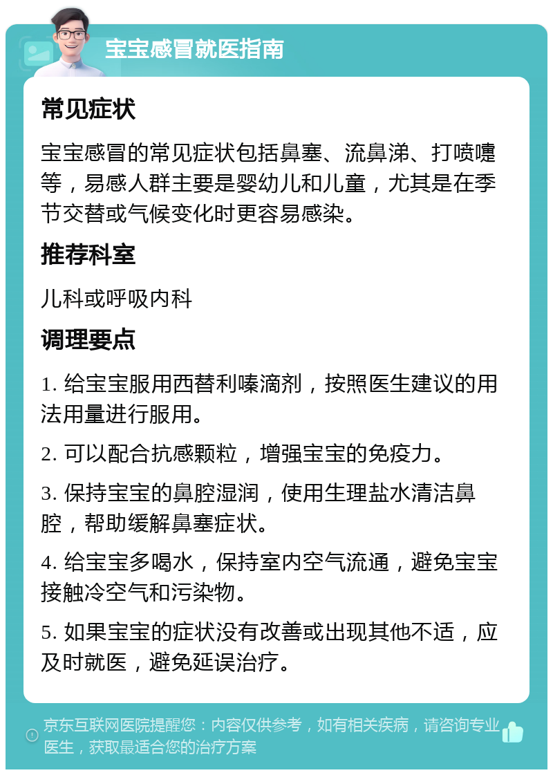 宝宝感冒就医指南 常见症状 宝宝感冒的常见症状包括鼻塞、流鼻涕、打喷嚏等，易感人群主要是婴幼儿和儿童，尤其是在季节交替或气候变化时更容易感染。 推荐科室 儿科或呼吸内科 调理要点 1. 给宝宝服用西替利嗪滴剂，按照医生建议的用法用量进行服用。 2. 可以配合抗感颗粒，增强宝宝的免疫力。 3. 保持宝宝的鼻腔湿润，使用生理盐水清洁鼻腔，帮助缓解鼻塞症状。 4. 给宝宝多喝水，保持室内空气流通，避免宝宝接触冷空气和污染物。 5. 如果宝宝的症状没有改善或出现其他不适，应及时就医，避免延误治疗。