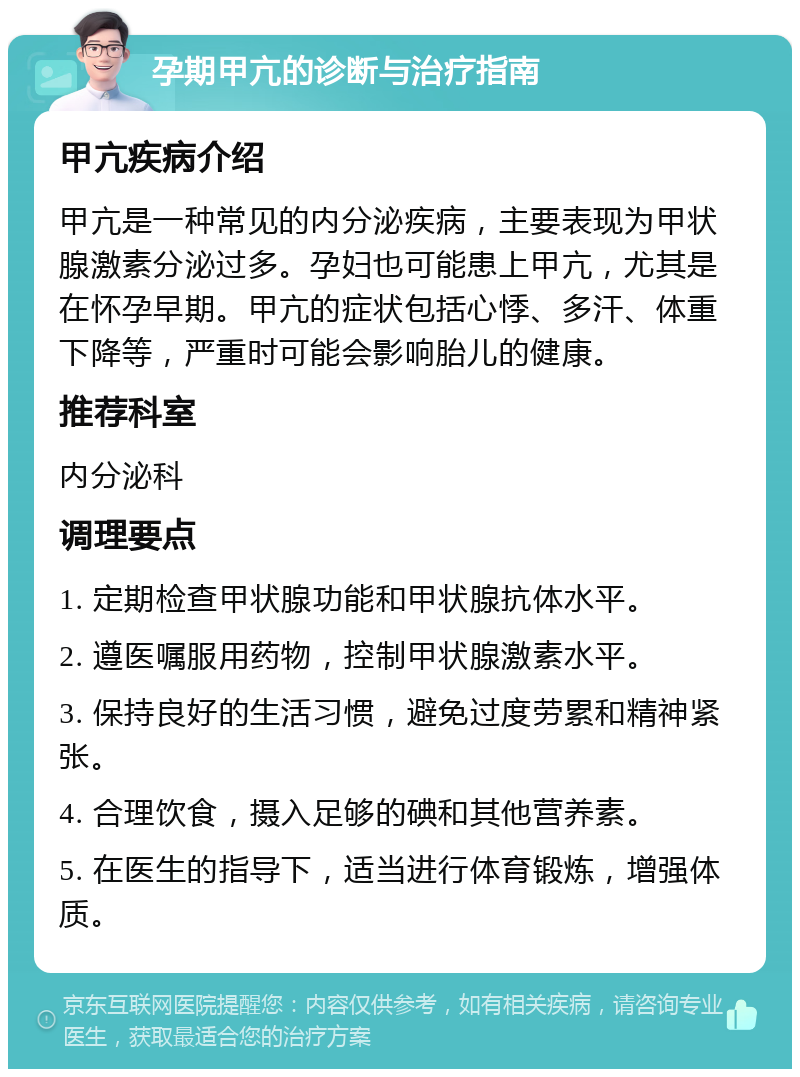 孕期甲亢的诊断与治疗指南 甲亢疾病介绍 甲亢是一种常见的内分泌疾病，主要表现为甲状腺激素分泌过多。孕妇也可能患上甲亢，尤其是在怀孕早期。甲亢的症状包括心悸、多汗、体重下降等，严重时可能会影响胎儿的健康。 推荐科室 内分泌科 调理要点 1. 定期检查甲状腺功能和甲状腺抗体水平。 2. 遵医嘱服用药物，控制甲状腺激素水平。 3. 保持良好的生活习惯，避免过度劳累和精神紧张。 4. 合理饮食，摄入足够的碘和其他营养素。 5. 在医生的指导下，适当进行体育锻炼，增强体质。