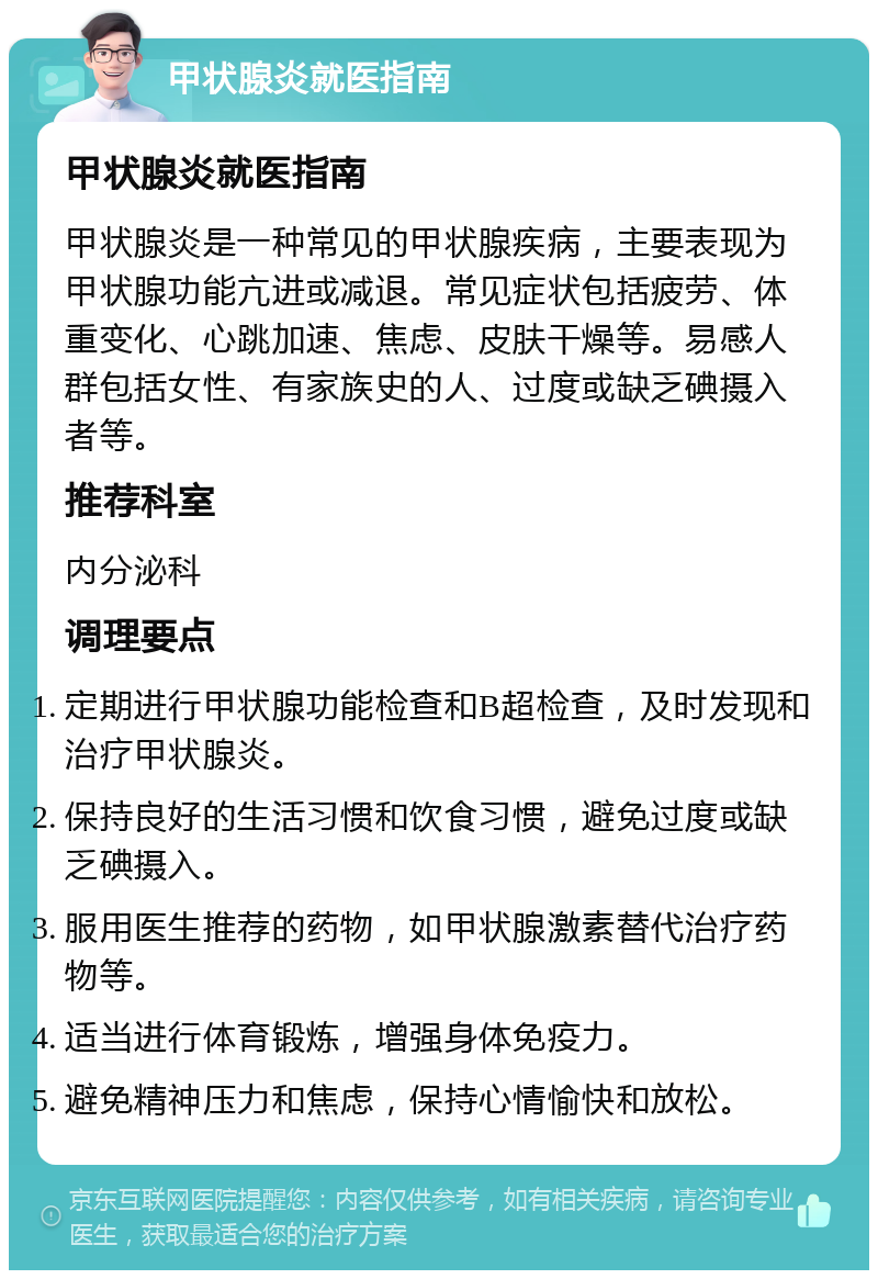 甲状腺炎就医指南 甲状腺炎就医指南 甲状腺炎是一种常见的甲状腺疾病，主要表现为甲状腺功能亢进或减退。常见症状包括疲劳、体重变化、心跳加速、焦虑、皮肤干燥等。易感人群包括女性、有家族史的人、过度或缺乏碘摄入者等。 推荐科室 内分泌科 调理要点 定期进行甲状腺功能检查和B超检查，及时发现和治疗甲状腺炎。 保持良好的生活习惯和饮食习惯，避免过度或缺乏碘摄入。 服用医生推荐的药物，如甲状腺激素替代治疗药物等。 适当进行体育锻炼，增强身体免疫力。 避免精神压力和焦虑，保持心情愉快和放松。