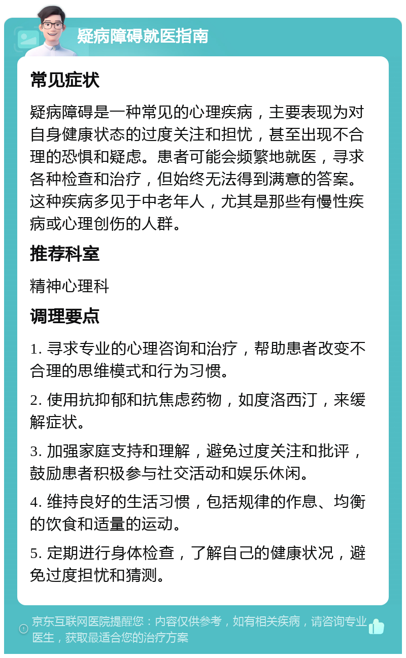 疑病障碍就医指南 常见症状 疑病障碍是一种常见的心理疾病，主要表现为对自身健康状态的过度关注和担忧，甚至出现不合理的恐惧和疑虑。患者可能会频繁地就医，寻求各种检查和治疗，但始终无法得到满意的答案。这种疾病多见于中老年人，尤其是那些有慢性疾病或心理创伤的人群。 推荐科室 精神心理科 调理要点 1. 寻求专业的心理咨询和治疗，帮助患者改变不合理的思维模式和行为习惯。 2. 使用抗抑郁和抗焦虑药物，如度洛西汀，来缓解症状。 3. 加强家庭支持和理解，避免过度关注和批评，鼓励患者积极参与社交活动和娱乐休闲。 4. 维持良好的生活习惯，包括规律的作息、均衡的饮食和适量的运动。 5. 定期进行身体检查，了解自己的健康状况，避免过度担忧和猜测。