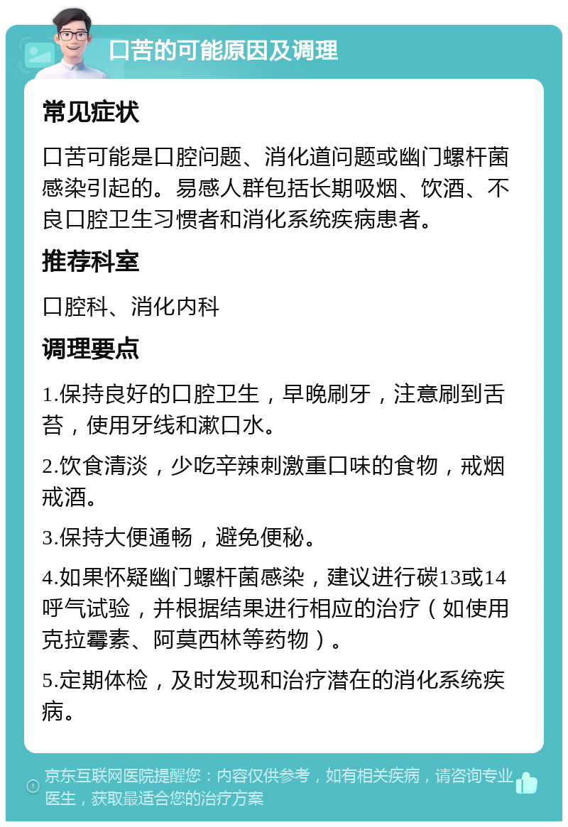 口苦的可能原因及调理 常见症状 口苦可能是口腔问题、消化道问题或幽门螺杆菌感染引起的。易感人群包括长期吸烟、饮酒、不良口腔卫生习惯者和消化系统疾病患者。 推荐科室 口腔科、消化内科 调理要点 1.保持良好的口腔卫生，早晚刷牙，注意刷到舌苔，使用牙线和漱口水。 2.饮食清淡，少吃辛辣刺激重口味的食物，戒烟戒酒。 3.保持大便通畅，避免便秘。 4.如果怀疑幽门螺杆菌感染，建议进行碳13或14呼气试验，并根据结果进行相应的治疗（如使用克拉霉素、阿莫西林等药物）。 5.定期体检，及时发现和治疗潜在的消化系统疾病。