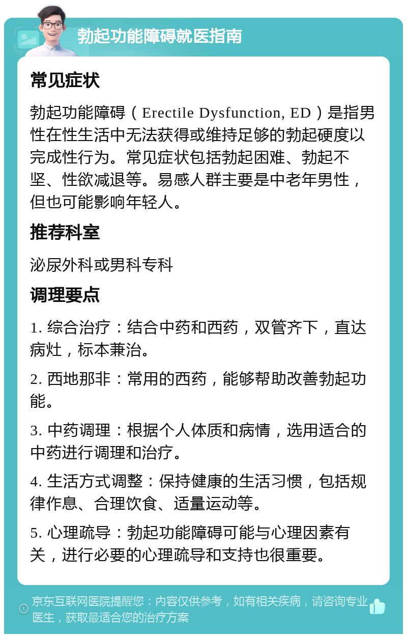 勃起功能障碍就医指南 常见症状 勃起功能障碍（Erectile Dysfunction, ED）是指男性在性生活中无法获得或维持足够的勃起硬度以完成性行为。常见症状包括勃起困难、勃起不坚、性欲减退等。易感人群主要是中老年男性，但也可能影响年轻人。 推荐科室 泌尿外科或男科专科 调理要点 1. 综合治疗：结合中药和西药，双管齐下，直达病灶，标本兼治。 2. 西地那非：常用的西药，能够帮助改善勃起功能。 3. 中药调理：根据个人体质和病情，选用适合的中药进行调理和治疗。 4. 生活方式调整：保持健康的生活习惯，包括规律作息、合理饮食、适量运动等。 5. 心理疏导：勃起功能障碍可能与心理因素有关，进行必要的心理疏导和支持也很重要。