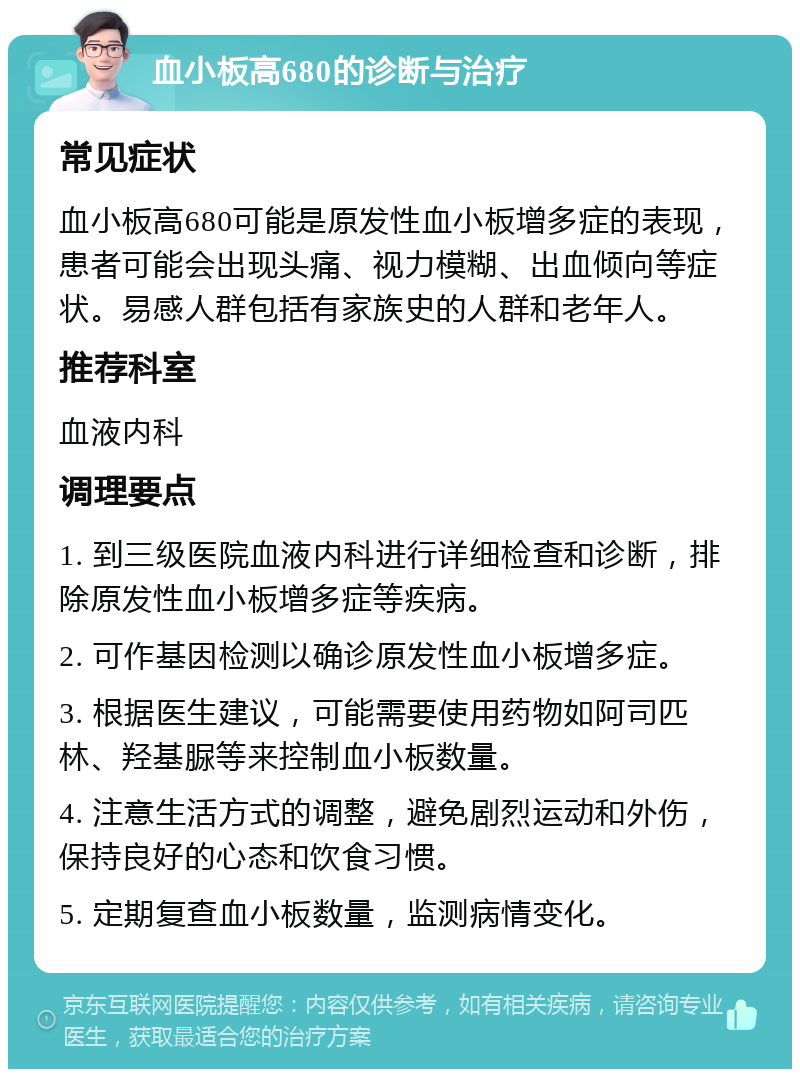 血小板高680的诊断与治疗 常见症状 血小板高680可能是原发性血小板增多症的表现，患者可能会出现头痛、视力模糊、出血倾向等症状。易感人群包括有家族史的人群和老年人。 推荐科室 血液内科 调理要点 1. 到三级医院血液内科进行详细检查和诊断，排除原发性血小板增多症等疾病。 2. 可作基因检测以确诊原发性血小板增多症。 3. 根据医生建议，可能需要使用药物如阿司匹林、羟基脲等来控制血小板数量。 4. 注意生活方式的调整，避免剧烈运动和外伤，保持良好的心态和饮食习惯。 5. 定期复查血小板数量，监测病情变化。