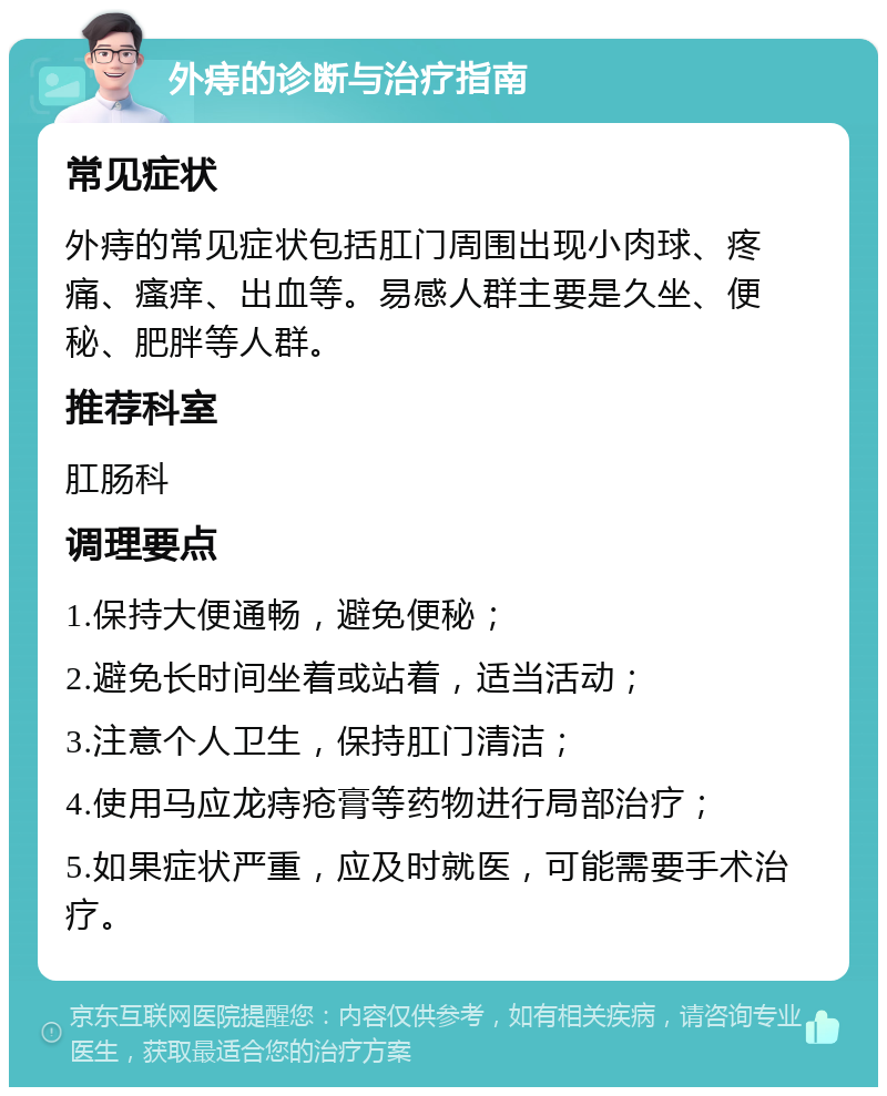 外痔的诊断与治疗指南 常见症状 外痔的常见症状包括肛门周围出现小肉球、疼痛、瘙痒、出血等。易感人群主要是久坐、便秘、肥胖等人群。 推荐科室 肛肠科 调理要点 1.保持大便通畅，避免便秘； 2.避免长时间坐着或站着，适当活动； 3.注意个人卫生，保持肛门清洁； 4.使用马应龙痔疮膏等药物进行局部治疗； 5.如果症状严重，应及时就医，可能需要手术治疗。