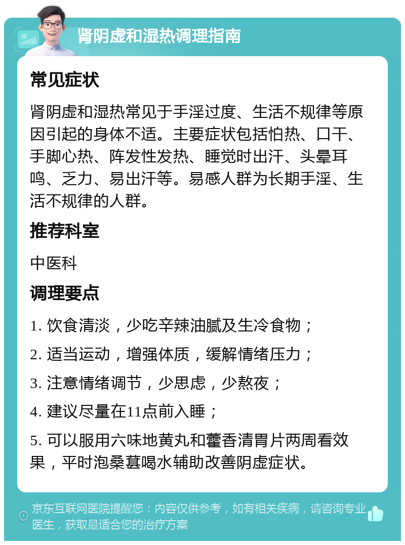 肾阴虚和湿热调理指南 常见症状 肾阴虚和湿热常见于手淫过度、生活不规律等原因引起的身体不适。主要症状包括怕热、口干、手脚心热、阵发性发热、睡觉时出汗、头晕耳鸣、乏力、易出汗等。易感人群为长期手淫、生活不规律的人群。 推荐科室 中医科 调理要点 1. 饮食清淡，少吃辛辣油腻及生冷食物； 2. 适当运动，增强体质，缓解情绪压力； 3. 注意情绪调节，少思虑，少熬夜； 4. 建议尽量在11点前入睡； 5. 可以服用六味地黄丸和藿香清胃片两周看效果，平时泡桑葚喝水辅助改善阴虚症状。