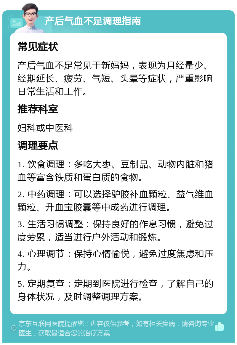 产后气血不足调理指南 常见症状 产后气血不足常见于新妈妈，表现为月经量少、经期延长、疲劳、气短、头晕等症状，严重影响日常生活和工作。 推荐科室 妇科或中医科 调理要点 1. 饮食调理：多吃大枣、豆制品、动物内脏和猪血等富含铁质和蛋白质的食物。 2. 中药调理：可以选择驴胶补血颗粒、益气维血颗粒、升血宝胶囊等中成药进行调理。 3. 生活习惯调整：保持良好的作息习惯，避免过度劳累，适当进行户外活动和锻炼。 4. 心理调节：保持心情愉悦，避免过度焦虑和压力。 5. 定期复查：定期到医院进行检查，了解自己的身体状况，及时调整调理方案。