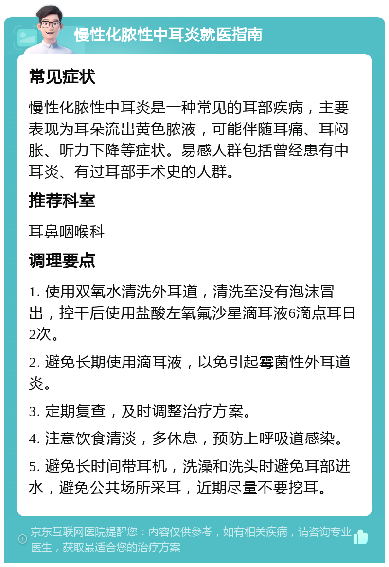 慢性化脓性中耳炎就医指南 常见症状 慢性化脓性中耳炎是一种常见的耳部疾病，主要表现为耳朵流出黄色脓液，可能伴随耳痛、耳闷胀、听力下降等症状。易感人群包括曾经患有中耳炎、有过耳部手术史的人群。 推荐科室 耳鼻咽喉科 调理要点 1. 使用双氧水清洗外耳道，清洗至没有泡沫冒出，控干后使用盐酸左氧氟沙星滴耳液6滴点耳日2次。 2. 避免长期使用滴耳液，以免引起霉菌性外耳道炎。 3. 定期复查，及时调整治疗方案。 4. 注意饮食清淡，多休息，预防上呼吸道感染。 5. 避免长时间带耳机，洗澡和洗头时避免耳部进水，避免公共场所采耳，近期尽量不要挖耳。