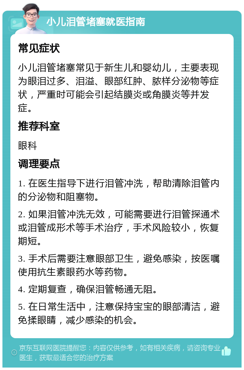 小儿泪管堵塞就医指南 常见症状 小儿泪管堵塞常见于新生儿和婴幼儿，主要表现为眼泪过多、泪溢、眼部红肿、脓样分泌物等症状，严重时可能会引起结膜炎或角膜炎等并发症。 推荐科室 眼科 调理要点 1. 在医生指导下进行泪管冲洗，帮助清除泪管内的分泌物和阻塞物。 2. 如果泪管冲洗无效，可能需要进行泪管探通术或泪管成形术等手术治疗，手术风险较小，恢复期短。 3. 手术后需要注意眼部卫生，避免感染，按医嘱使用抗生素眼药水等药物。 4. 定期复查，确保泪管畅通无阻。 5. 在日常生活中，注意保持宝宝的眼部清洁，避免揉眼睛，减少感染的机会。