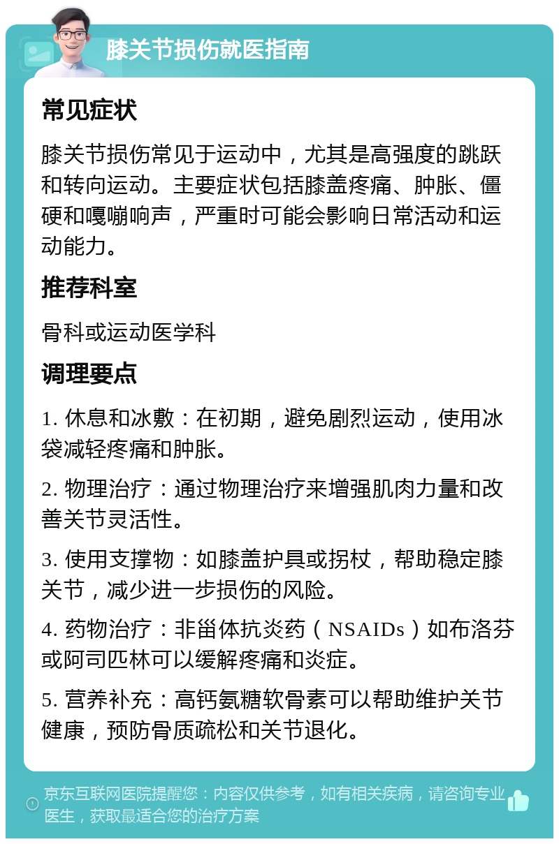 膝关节损伤就医指南 常见症状 膝关节损伤常见于运动中，尤其是高强度的跳跃和转向运动。主要症状包括膝盖疼痛、肿胀、僵硬和嘎嘣响声，严重时可能会影响日常活动和运动能力。 推荐科室 骨科或运动医学科 调理要点 1. 休息和冰敷：在初期，避免剧烈运动，使用冰袋减轻疼痛和肿胀。 2. 物理治疗：通过物理治疗来增强肌肉力量和改善关节灵活性。 3. 使用支撑物：如膝盖护具或拐杖，帮助稳定膝关节，减少进一步损伤的风险。 4. 药物治疗：非甾体抗炎药（NSAIDs）如布洛芬或阿司匹林可以缓解疼痛和炎症。 5. 营养补充：高钙氨糖软骨素可以帮助维护关节健康，预防骨质疏松和关节退化。