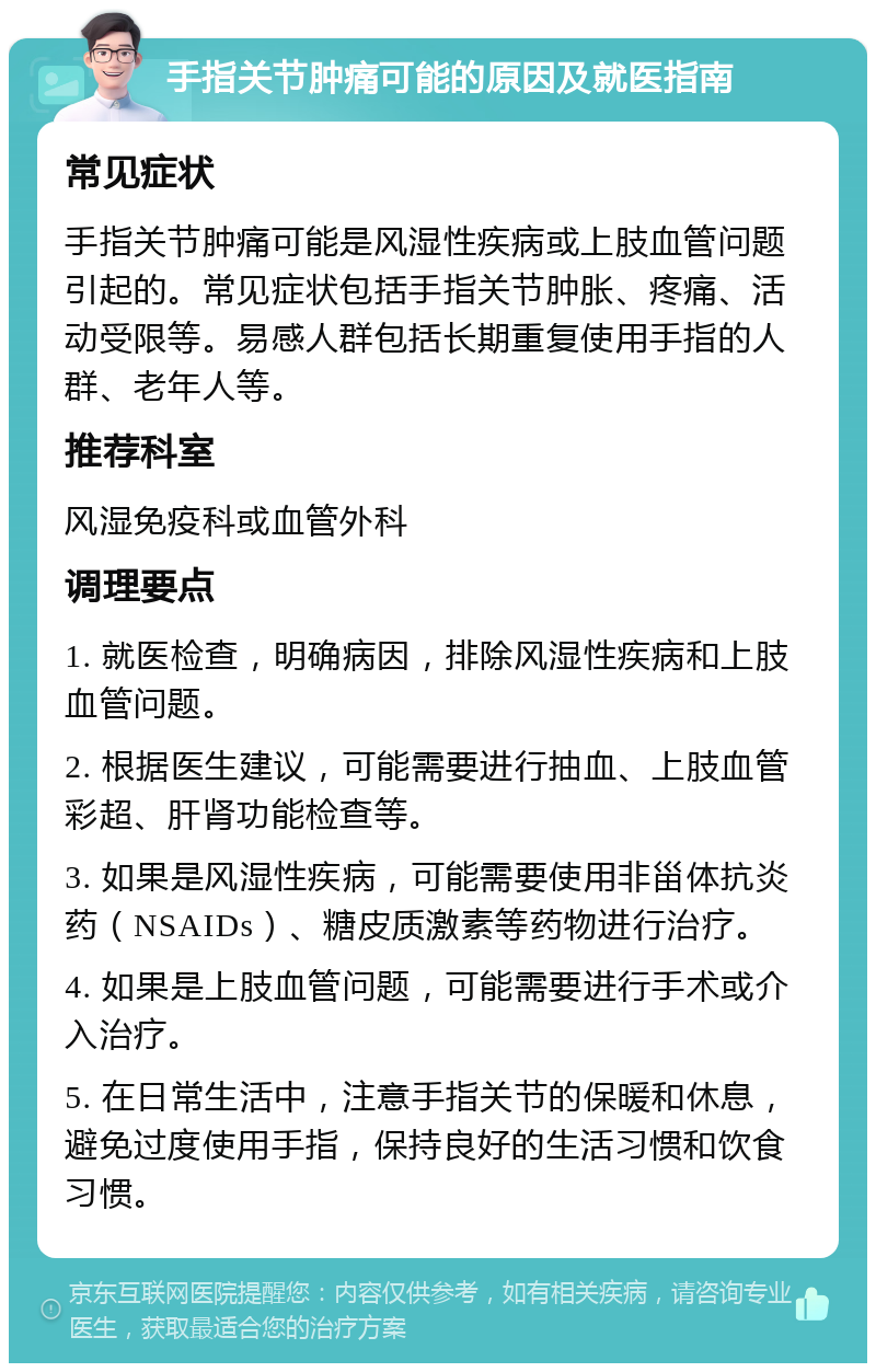 手指关节肿痛可能的原因及就医指南 常见症状 手指关节肿痛可能是风湿性疾病或上肢血管问题引起的。常见症状包括手指关节肿胀、疼痛、活动受限等。易感人群包括长期重复使用手指的人群、老年人等。 推荐科室 风湿免疫科或血管外科 调理要点 1. 就医检查，明确病因，排除风湿性疾病和上肢血管问题。 2. 根据医生建议，可能需要进行抽血、上肢血管彩超、肝肾功能检查等。 3. 如果是风湿性疾病，可能需要使用非甾体抗炎药（NSAIDs）、糖皮质激素等药物进行治疗。 4. 如果是上肢血管问题，可能需要进行手术或介入治疗。 5. 在日常生活中，注意手指关节的保暖和休息，避免过度使用手指，保持良好的生活习惯和饮食习惯。