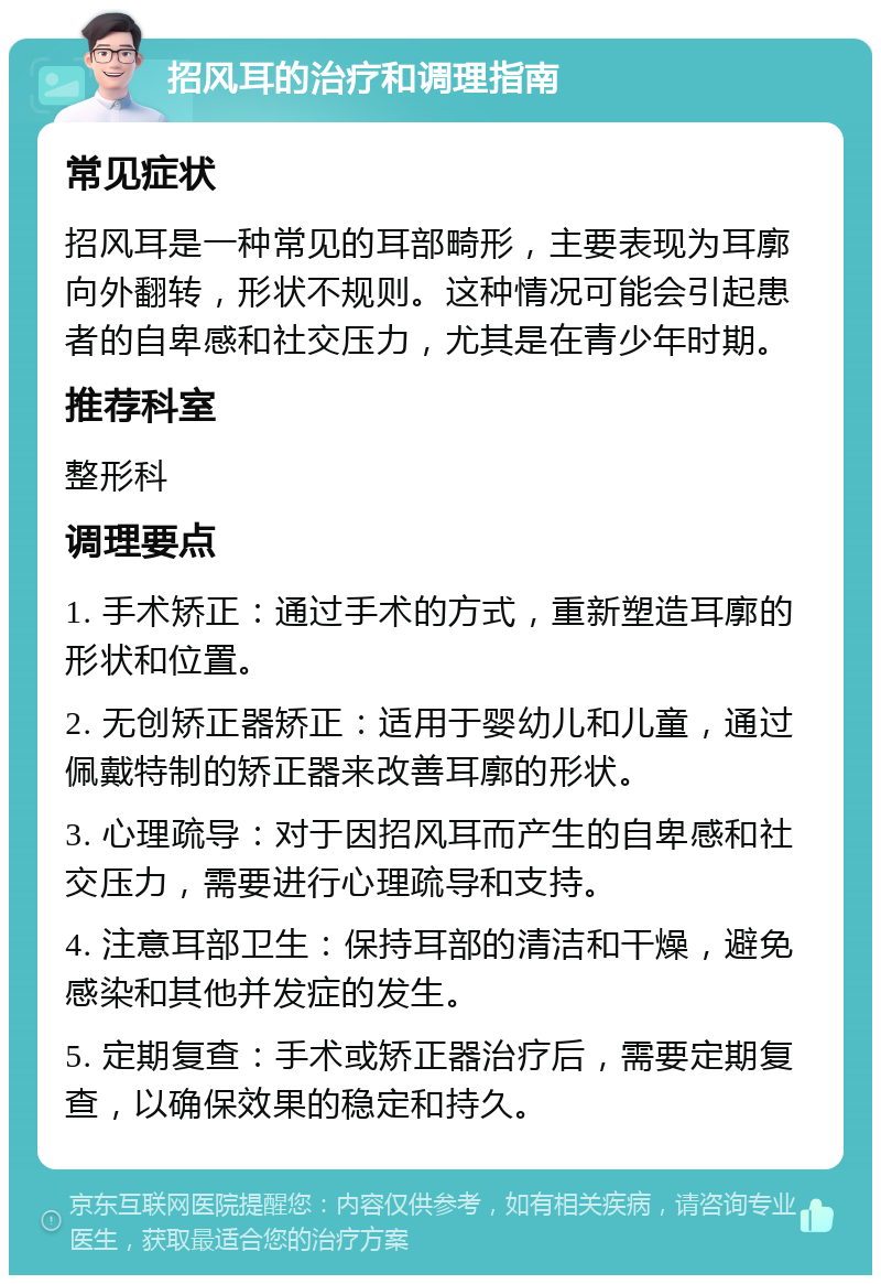 招风耳的治疗和调理指南 常见症状 招风耳是一种常见的耳部畸形，主要表现为耳廓向外翻转，形状不规则。这种情况可能会引起患者的自卑感和社交压力，尤其是在青少年时期。 推荐科室 整形科 调理要点 1. 手术矫正：通过手术的方式，重新塑造耳廓的形状和位置。 2. 无创矫正器矫正：适用于婴幼儿和儿童，通过佩戴特制的矫正器来改善耳廓的形状。 3. 心理疏导：对于因招风耳而产生的自卑感和社交压力，需要进行心理疏导和支持。 4. 注意耳部卫生：保持耳部的清洁和干燥，避免感染和其他并发症的发生。 5. 定期复查：手术或矫正器治疗后，需要定期复查，以确保效果的稳定和持久。