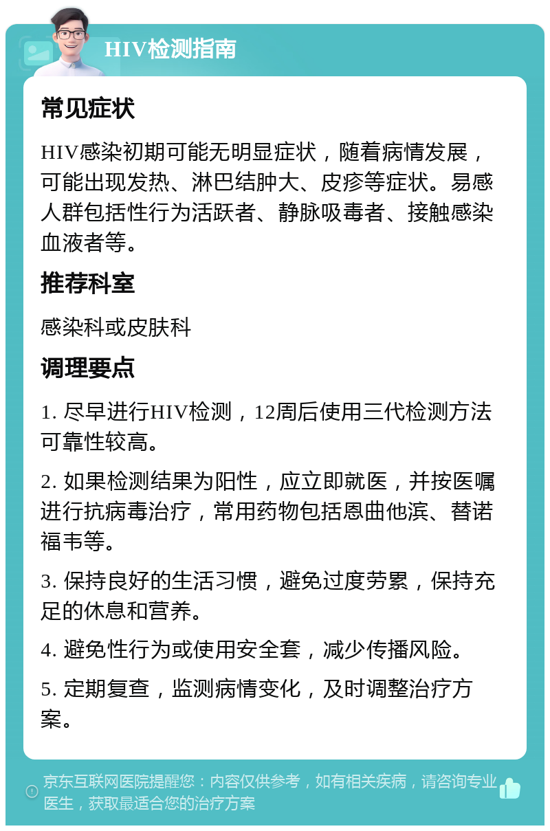 HIV检测指南 常见症状 HIV感染初期可能无明显症状，随着病情发展，可能出现发热、淋巴结肿大、皮疹等症状。易感人群包括性行为活跃者、静脉吸毒者、接触感染血液者等。 推荐科室 感染科或皮肤科 调理要点 1. 尽早进行HIV检测，12周后使用三代检测方法可靠性较高。 2. 如果检测结果为阳性，应立即就医，并按医嘱进行抗病毒治疗，常用药物包括恩曲他滨、替诺福韦等。 3. 保持良好的生活习惯，避免过度劳累，保持充足的休息和营养。 4. 避免性行为或使用安全套，减少传播风险。 5. 定期复查，监测病情变化，及时调整治疗方案。