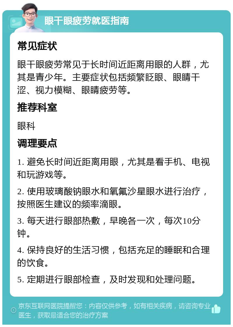 眼干眼疲劳就医指南 常见症状 眼干眼疲劳常见于长时间近距离用眼的人群，尤其是青少年。主要症状包括频繁眨眼、眼睛干涩、视力模糊、眼睛疲劳等。 推荐科室 眼科 调理要点 1. 避免长时间近距离用眼，尤其是看手机、电视和玩游戏等。 2. 使用玻璃酸钠眼水和氧氟沙星眼水进行治疗，按照医生建议的频率滴眼。 3. 每天进行眼部热敷，早晚各一次，每次10分钟。 4. 保持良好的生活习惯，包括充足的睡眠和合理的饮食。 5. 定期进行眼部检查，及时发现和处理问题。