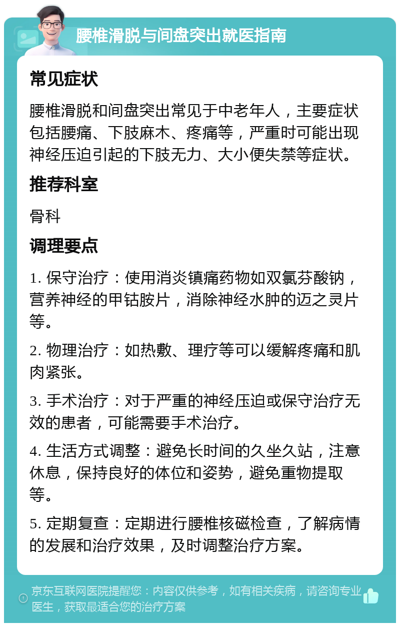 腰椎滑脱与间盘突出就医指南 常见症状 腰椎滑脱和间盘突出常见于中老年人，主要症状包括腰痛、下肢麻木、疼痛等，严重时可能出现神经压迫引起的下肢无力、大小便失禁等症状。 推荐科室 骨科 调理要点 1. 保守治疗：使用消炎镇痛药物如双氯芬酸钠，营养神经的甲钴胺片，消除神经水肿的迈之灵片等。 2. 物理治疗：如热敷、理疗等可以缓解疼痛和肌肉紧张。 3. 手术治疗：对于严重的神经压迫或保守治疗无效的患者，可能需要手术治疗。 4. 生活方式调整：避免长时间的久坐久站，注意休息，保持良好的体位和姿势，避免重物提取等。 5. 定期复查：定期进行腰椎核磁检查，了解病情的发展和治疗效果，及时调整治疗方案。