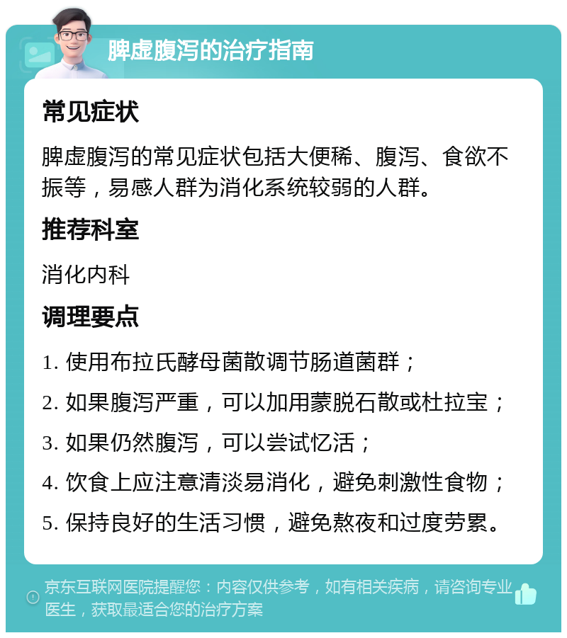 脾虚腹泻的治疗指南 常见症状 脾虚腹泻的常见症状包括大便稀、腹泻、食欲不振等，易感人群为消化系统较弱的人群。 推荐科室 消化内科 调理要点 1. 使用布拉氏酵母菌散调节肠道菌群； 2. 如果腹泻严重，可以加用蒙脱石散或杜拉宝； 3. 如果仍然腹泻，可以尝试忆活； 4. 饮食上应注意清淡易消化，避免刺激性食物； 5. 保持良好的生活习惯，避免熬夜和过度劳累。